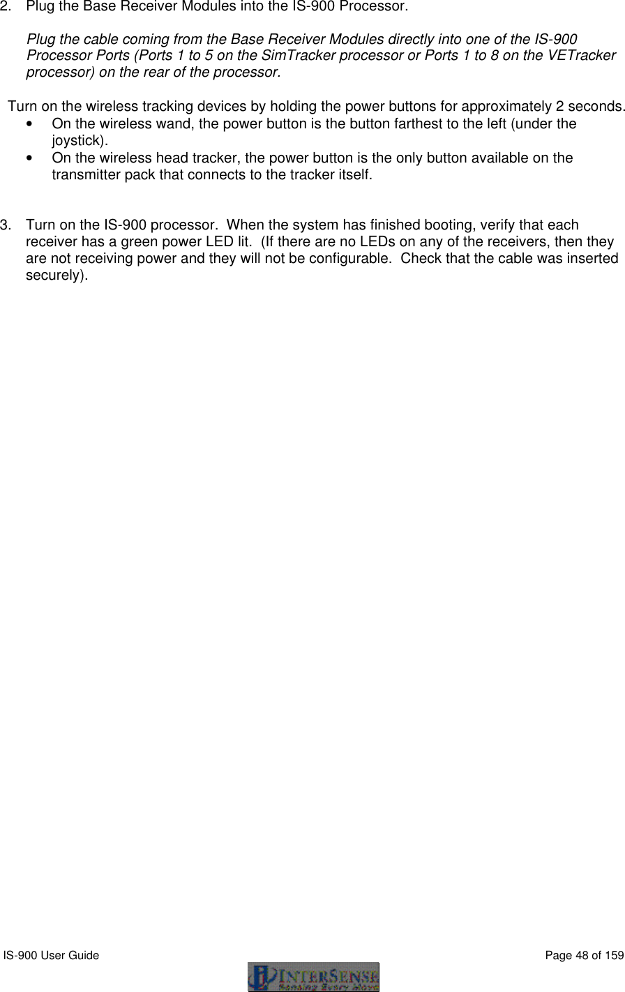  IS-900 User Guide                                                                                                                                          Page 48 of 159  2. Plug the Base Receiver Modules into the IS-900 Processor.  Plug the cable coming from the Base Receiver Modules directly into one of the IS-900 Processor Ports (Ports 1 to 5 on the SimTracker processor or Ports 1 to 8 on the VETracker processor) on the rear of the processor.    Turn on the wireless tracking devices by holding the power buttons for approximately 2 seconds.   • On the wireless wand, the power button is the button farthest to the left (under the joystick). • On the wireless head tracker, the power button is the only button available on the transmitter pack that connects to the tracker itself.   3. Turn on the IS-900 processor.  When the system has finished booting, verify that each receiver has a green power LED lit.  (If there are no LEDs on any of the receivers, then they are not receiving power and they will not be configurable.  Check that the cable was inserted securely).  