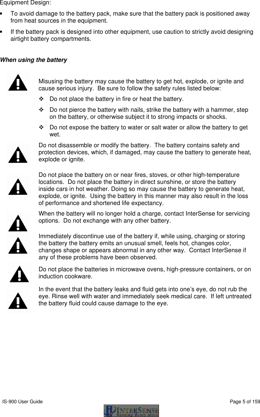  IS-900 User Guide                                                                                                                                          Page 5 of 159  Equipment Design: • To avoid damage to the battery pack, make sure that the battery pack is positioned away from heat sources in the equipment.  • If the battery pack is designed into other equipment, use caution to strictly avoid designing airtight battery compartments.  When using the battery    Misusing the battery may cause the battery to get hot, explode, or ignite and cause serious injury.  Be sure to follow the safety rules listed below: v Do not place the battery in fire or heat the battery. v Do not pierce the battery with nails, strike the battery with a hammer, step on the battery, or otherwise subject it to strong impacts or shocks. v Do not expose the battery to water or salt water or allow the battery to get wet.  Do not disassemble or modify the battery.  The battery contains safety and protection devices, which, if damaged, may cause the battery to generate heat, explode or ignite.  Do not place the battery on or near fires, stoves, or other high-temperature locations.  Do not place the battery in direct sunshine, or store the battery inside cars in hot weather. Doing so may cause the battery to generate heat, explode, or ignite.  Using the battery in this manner may also result in the loss of performance and shortened life expectancy.  When the battery will no longer hold a charge, contact InterSense for servicing options.  Do not exchange with any other battery.    Immediately discontinue use of the battery if, while using, charging or storing the battery the battery emits an unusual smell, feels hot, changes color, changes shape or appears abnormal in any other way.  Contact InterSense if any of these problems have been observed.  Do not place the batteries in microwave ovens, high-pressure containers, or on induction cookware.  In the event that the battery leaks and fluid gets into one’s eye, do not rub the eye. Rinse well with water and immediately seek medical care.  If left untreated the battery fluid could cause damage to the eye.  