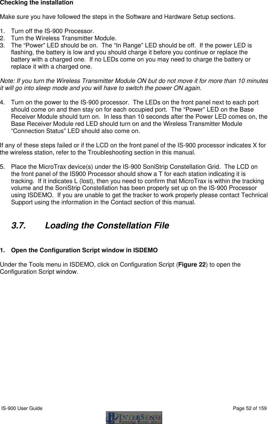  IS-900 User Guide                                                                                                                                          Page 52 of 159  Checking the installation  Make sure you have followed the steps in the Software and Hardware Setup sections.   1. Turn off the IS-900 Processor. 2. Turn the Wireless Transmitter Module.  3. The “Power” LED should be on.  The “In Range” LED should be off.  If the power LED is flashing, the battery is low and you should charge it before you continue or replace the battery with a charged one.  If no LEDs come on you may need to charge the battery or replace it with a charged one.   Note: If you turn the Wireless Transmitter Module ON but do not move it for more than 10 minutes it will go into sleep mode and you will have to switch the power ON again.   4. Turn on the power to the IS-900 processor.  The LEDs on the front panel next to each port should come on and then stay on for each occupied port.  The “Power” LED on the Base Receiver Module should turn on.  In less than 10 seconds after the Power LED comes on, the Base Receiver Module red LED should turn on and the Wireless Transmitter Module “Connection Status” LED should also come on.  If any of these steps failed or if the LCD on the front panel of the IS-900 processor indicates X for the wireless station, refer to the Troubleshooting section in this manual.   5. Place the MicroTrax device(s) under the IS-900 SoniStrip Constellation Grid.  The LCD on the front panel of the IS900 Processor should show a T for each station indicating it is tracking.  If it indicates L (lost), then you need to confirm that MicroTrax is within the tracking volume and the SoniStrip Constellation has been properly set up on the IS-900 Processor using ISDEMO.  If you are unable to get the tracker to work properly please contact Technical Support using the information in the Contact section of this manual.  3.7. Loading the Constellation File   1. Open the Configuration Script window in ISDEMO  Under the Tools menu in ISDEMO, click on Configuration Script (Figure 22) to open the Configuration Script window. 