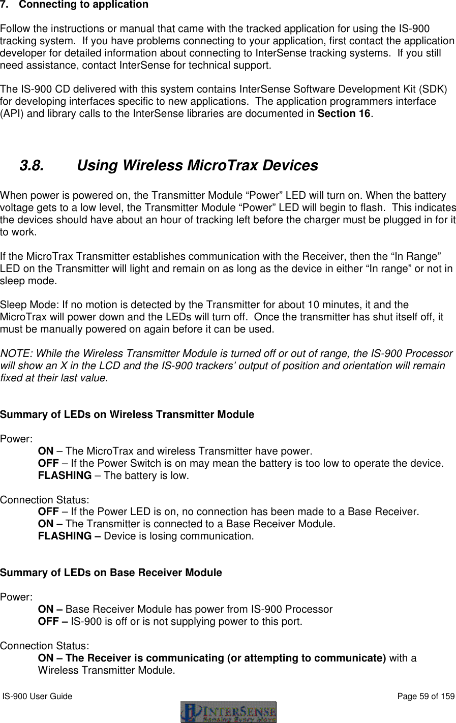  IS-900 User Guide                                                                                                                                          Page 59 of 159  7. Connecting to application   Follow the instructions or manual that came with the tracked application for using the IS-900 tracking system.  If you have problems connecting to your application, first contact the application developer for detailed information about connecting to InterSense tracking systems.  If you still need assistance, contact InterSense for technical support.  The IS-900 CD delivered with this system contains InterSense Software Development Kit (SDK) for developing interfaces specific to new applications.  The application programmers interface (API) and library calls to the InterSense libraries are documented in Section 16.   3.8. Using Wireless MicroTrax Devices  When power is powered on, the Transmitter Module “Power” LED will turn on. When the battery voltage gets to a low level, the Transmitter Module “Power” LED will begin to flash.  This indicates the devices should have about an hour of tracking left before the charger must be plugged in for it to work.  If the MicroTrax Transmitter establishes communication with the Receiver, then the “In Range” LED on the Transmitter will light and remain on as long as the device in either “In range” or not in sleep mode.     Sleep Mode: If no motion is detected by the Transmitter for about 10 minutes, it and the MicroTrax will power down and the LEDs will turn off.  Once the transmitter has shut itself off, it must be manually powered on again before it can be used.   NOTE: While the Wireless Transmitter Module is turned off or out of range, the IS-900 Processor will show an X in the LCD and the IS-900 trackers’ output of position and orientation will remain fixed at their last value.   Summary of LEDs on Wireless Transmitter Module  Power: ON – The MicroTrax and wireless Transmitter have power.  OFF – If the Power Switch is on may mean the battery is too low to operate the device. FLASHING – The battery is low.  Connection Status: OFF – If the Power LED is on, no connection has been made to a Base Receiver. ON – The Transmitter is connected to a Base Receiver Module.  FLASHING – Device is losing communication.   Summary of LEDs on Base Receiver Module  Power: ON – Base Receiver Module has power from IS-900 Processor OFF – IS-900 is off or is not supplying power to this port.  Connection Status: ON – The Receiver is communicating (or attempting to communicate) with a Wireless Transmitter Module. 