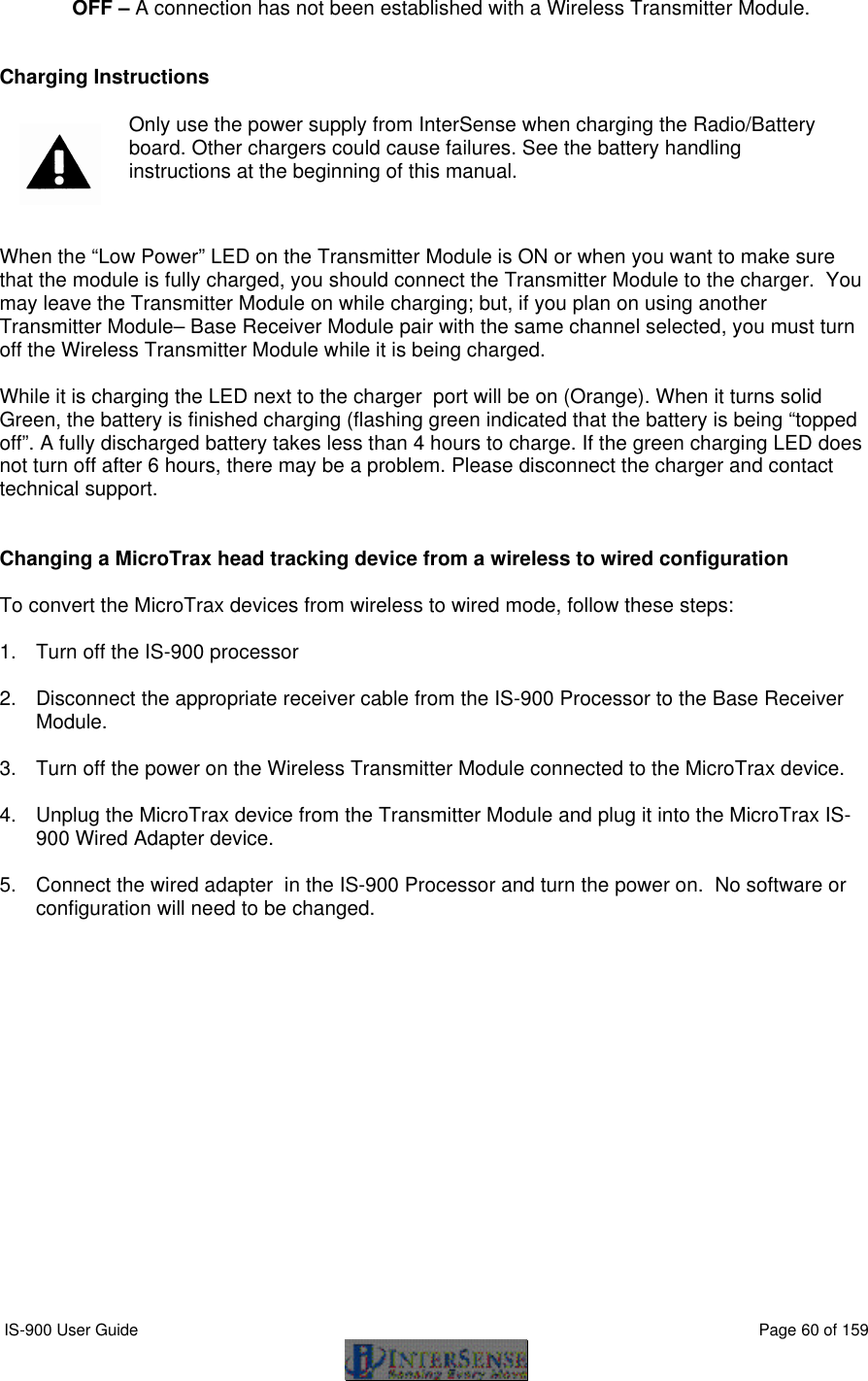  IS-900 User Guide                                                                                                                                          Page 60 of 159  OFF – A connection has not been established with a Wireless Transmitter Module.    Charging Instructions   Only use the power supply from InterSense when charging the Radio/Battery board. Other chargers could cause failures. See the battery handling instructions at the beginning of this manual.  When the “Low Power” LED on the Transmitter Module is ON or when you want to make sure that the module is fully charged, you should connect the Transmitter Module to the charger.  You may leave the Transmitter Module on while charging; but, if you plan on using another Transmitter Module– Base Receiver Module pair with the same channel selected, you must turn off the Wireless Transmitter Module while it is being charged.   While it is charging the LED next to the charger  port will be on (Orange). When it turns solid Green, the battery is finished charging (flashing green indicated that the battery is being “topped off”. A fully discharged battery takes less than 4 hours to charge. If the green charging LED does not turn off after 6 hours, there may be a problem. Please disconnect the charger and contact technical support.     Changing a MicroTrax head tracking device from a wireless to wired configuration  To convert the MicroTrax devices from wireless to wired mode, follow these steps:  1. Turn off the IS-900 processor  2. Disconnect the appropriate receiver cable from the IS-900 Processor to the Base Receiver Module.  3. Turn off the power on the Wireless Transmitter Module connected to the MicroTrax device.  4. Unplug the MicroTrax device from the Transmitter Module and plug it into the MicroTrax IS-900 Wired Adapter device.  5. Connect the wired adapter  in the IS-900 Processor and turn the power on.  No software or configuration will need to be changed.  