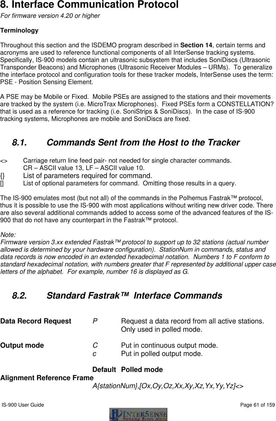  IS-900 User Guide                                                                                                                                          Page 61 of 159   8. Interface Communication Protocol For firmware version 4.20 or higher  Terminology  Throughout this section and the ISDEMO program described in Section 14, certain terms and acronyms are used to reference functional components of all InterSense tracking systems.  Specifically, IS-900 models contain an ultrasonic subsystem that includes SoniDiscs (Ultrasonic Transponder Beacons) and Microphones (Ultrasonic Receiver Modules – URMs).  To generalize the interface protocol and configuration tools for these tracker models, InterSense uses the term: PSE - Position Sensing Element.  A PSE may be Mobile or Fixed.  Mobile PSEs are assigned to the stations and their movements are tracked by the system (i.e. MicroTrax Microphones).  Fixed PSEs form a CONSTELLATION? that is used as a reference for tracking (i.e. SoniStrips &amp; SoniDiscs).  In the case of IS-900 tracking systems, Microphones are mobile and SoniDiscs are fixed.  8.1. Commands Sent from the Host to the Tracker  &lt;&gt;  Carriage return line feed pair- not needed for single character commands. CR – ASCII value 13, LF – ASCII value 10. {}   List of parameters required for command. []    List of optional parameters for command.  Omitting those results in a query.  The IS-900 emulates most (but not all) of the commands in the Polhemus Fastrak™ protocol, thus it is possible to use the IS-900 with most applications without writing new driver code. There are also several additional commands added to access some of the advanced features of the IS-900 that do not have any counterpart in the Fastrak™ protocol.  Note: Firmware version 3.xx extended Fastrak™ protocol to support up to 32 stations (actual number allowed is determined by your hardware configuration).  StationNum in commands, status and data records is now encoded in an extended hexadecimal notation.  Numbers 1 to F conform to standard hexadecimal notation, with numbers greater that F represented by additional upper case letters of the alphabet.  For example, number 16 is displayed as G.  8.2. Standard Fastrak™  Interface Commands   Data Record Request P     Request a data record from all active stations.      Only used in polled mode.  Output mode C     Put in continuous output mode. c      Put in polled output mode.     Default  Polled mode Alignment Reference Frame A{stationNum},[Ox,Oy,Oz,Xx,Xy,Xz,Yx,Yy,Yz]&lt;&gt;  