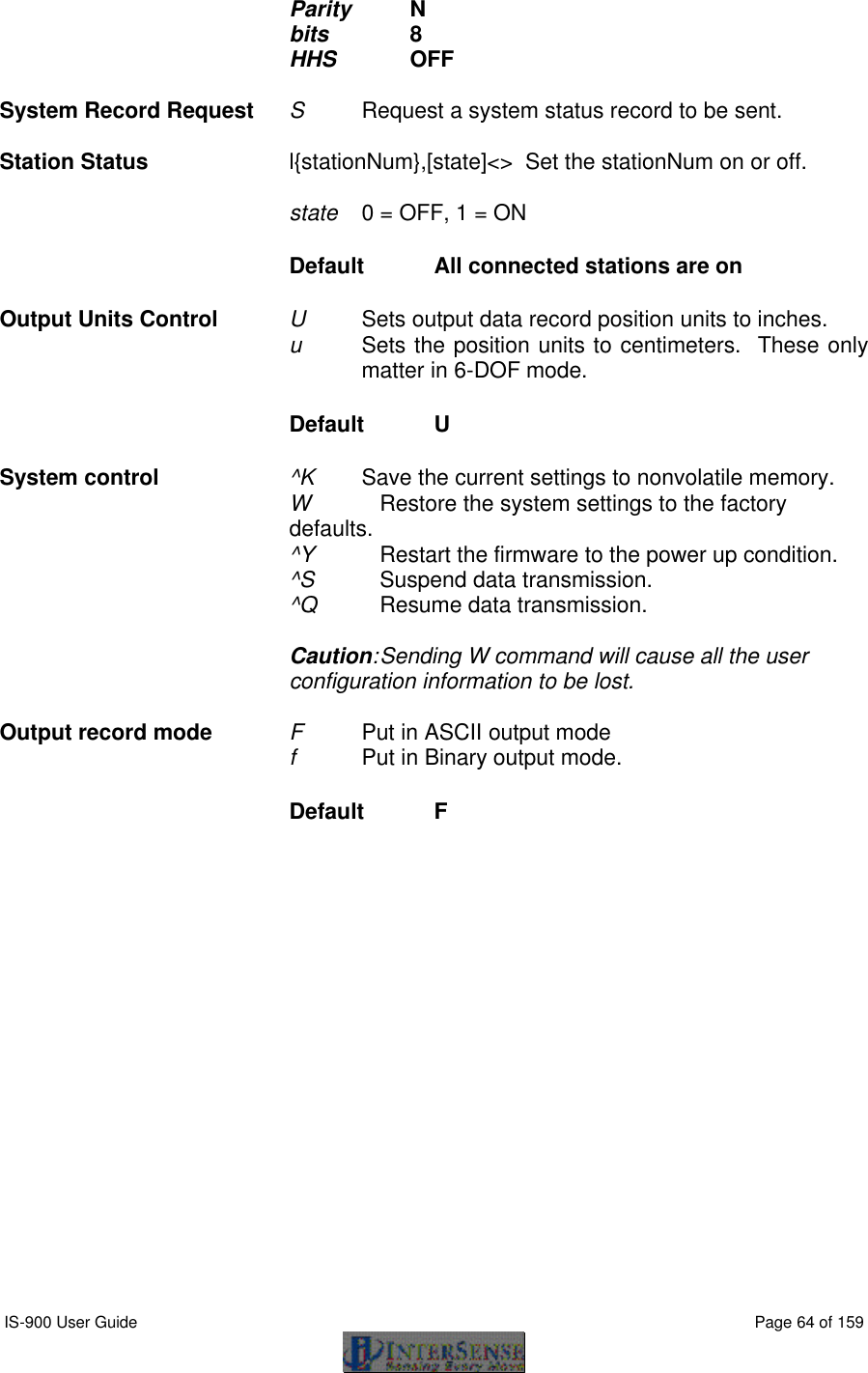  IS-900 User Guide                                                                                                                                          Page 64 of 159  Parity    N bits         8 HHS       OFF  System Record Request S     Request a system status record to be sent.  Station Status l{stationNum},[state]&lt;&gt;  Set the stationNum on or off.  state   0 = OFF, 1 = ON Default  All connected stations are on Output Units Control U     Sets output data record position units to inches. u     Sets the position units to centimeters.  These only matter in 6-DOF mode. Default  U System control    ^K   Save the current settings to nonvolatile memory. W   Restore the system settings to the factory defaults. ^Y   Restart the firmware to the power up condition. ^S  Suspend data transmission. ^Q   Resume data transmission.  Caution: Sending W command will cause all the user configuration information to be lost.  Output record mode F      Put in ASCII output mode f      Put in Binary output mode. Default  F  