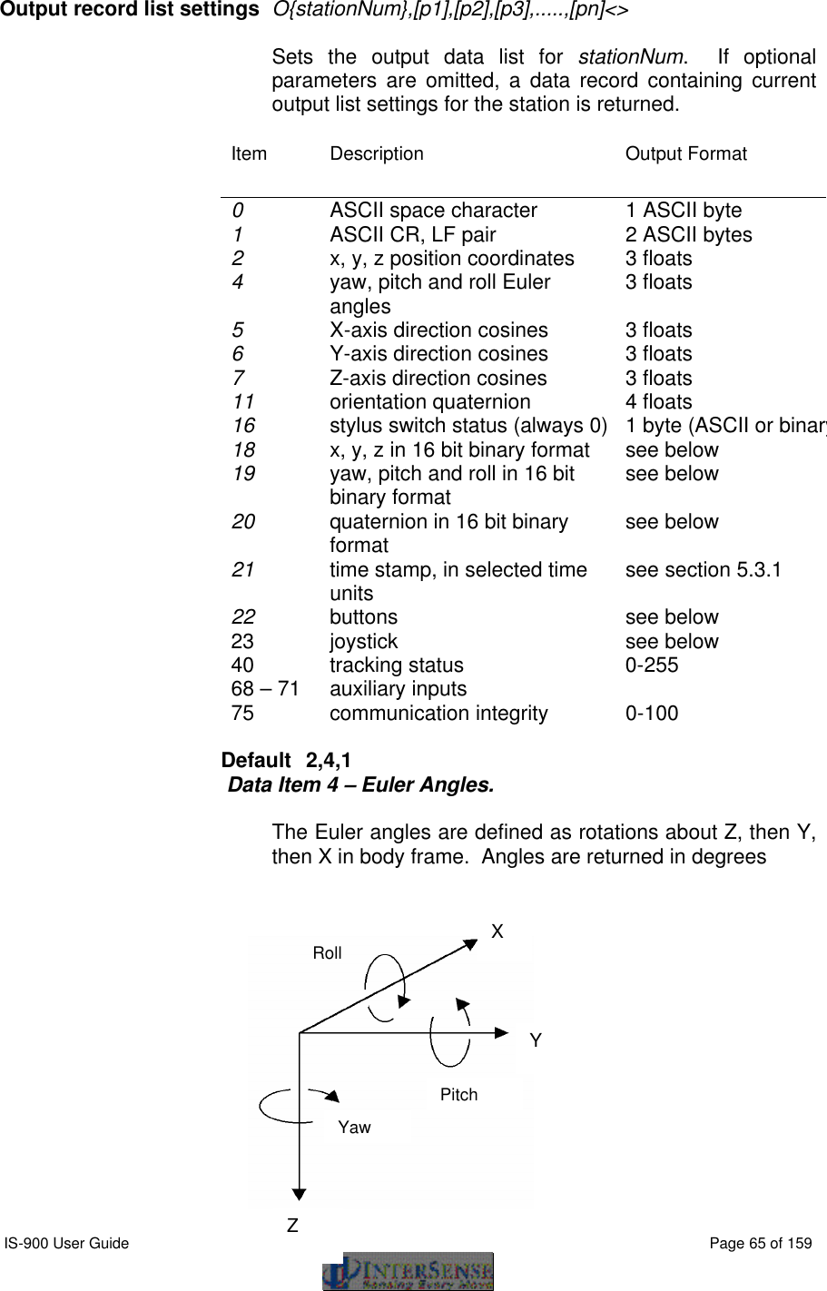  IS-900 User Guide                                                                                                                                          Page 65 of 159  Output record list settings O{stationNum},[p1],[p2],[p3],.....,[pn]&lt;&gt;   Sets the output data list for stationNum.  If optional parameters are omitted, a data record containing current output list settings for the station is returned. Item Description Output Format 0    ASCII space character 1 ASCII byte 1   ASCII CR, LF pair 2 ASCII bytes 2   x, y, z position coordinates 3 floats 4   yaw, pitch and roll Euler angles 3 floats 5   X-axis direction cosines 3 floats 6   Y-axis direction cosines 3 floats 7   Z-axis direction cosines 3 floats 11   orientation quaternion 4 floats 16   stylus switch status (always 0) 1 byte (ASCII or binary)18   x, y, z in 16 bit binary format see below 19   yaw, pitch and roll in 16 bit binary format see below 20   quaternion in 16 bit binary format see below 21   time stamp, in selected time units  see section 5.3.1 22 buttons see below 23 joystick see below 40 tracking status 0-255 68 – 71 auxiliary inputs   75 communication integrity 0-100  Default  2,4,1 Data Item 4 – Euler Angles.  The Euler angles are defined as rotations about Z, then Y, then X in body frame.  Angles are returned in degrees              Yaw Roll Pitch X Y Z 