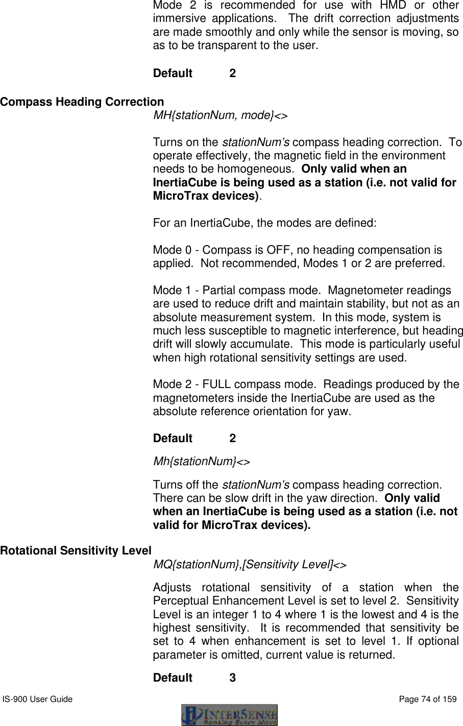  IS-900 User Guide                                                                                                                                          Page 74 of 159  Mode 2 is recommended for use with HMD or other immersive applications.  The drift correction adjustments are made smoothly and only while the sensor is moving, so as to be transparent to the user. Default  2 Compass Heading Correction  MH{stationNum, mode}&lt;&gt;     Turns on the stationNum’s compass heading correction.  To operate effectively, the magnetic field in the environment needs to be homogeneous.  Only valid when an InertiaCube is being used as a station (i.e. not valid for MicroTrax devices).     For an InertiaCube, the modes are defined:    Mode 0 - Compass is OFF, no heading compensation is applied.  Not recommended, Modes 1 or 2 are preferred.    Mode 1 - Partial compass mode.  Magnetometer readings are used to reduce drift and maintain stability, but not as an absolute measurement system.  In this mode, system is much less susceptible to magnetic interference, but heading drift will slowly accumulate.  This mode is particularly useful when high rotational sensitivity settings are used.  Mode 2 - FULL compass mode.  Readings produced by the magnetometers inside the InertiaCube are used as the absolute reference orientation for yaw.   Default  2   Mh{stationNum}&lt;&gt;   Turns off the stationNum’s compass heading correction.  There can be slow drift in the yaw direction.  Only valid when an InertiaCube is being used as a station (i.e. not valid for MicroTrax devices).  Rotational Sensitivity Level MQ{stationNum},[Sensitivity Level]&lt;&gt;  Adjusts rotational sensitivity of a station when the Perceptual Enhancement Level is set to level 2.  Sensitivity Level is an integer 1 to 4 where 1 is the lowest and 4 is the highest sensitivity.  It is recommended that sensitivity be set to 4 when  enhancement  is set to level  1.  If optional parameter is omitted, current value is returned.  Default  3 