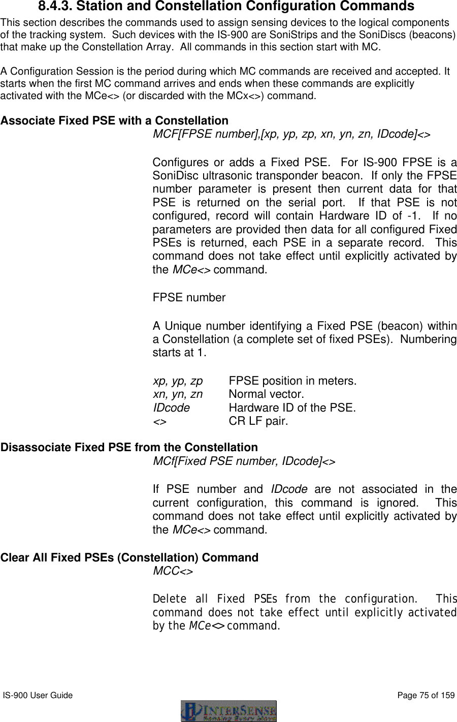  IS-900 User Guide                                                                                                                                          Page 75 of 159  8.4.3. Station and Constellation Configuration Commands This section describes the commands used to assign sensing devices to the logical components of the tracking system.  Such devices with the IS-900 are SoniStrips and the SoniDiscs (beacons) that make up the Constellation Array.  All commands in this section start with MC.   A Configuration Session is the period during which MC commands are received and accepted. It starts when the first MC command arrives and ends when these commands are explicitly activated with the MCe&lt;&gt; (or discarded with the MCx&lt;&gt;) command.  Associate Fixed PSE with a Constellation MCF[FPSE number],[xp, yp, zp, xn, yn, zn, IDcode]&lt;&gt; Configures or adds a Fixed PSE.  For IS-900 FPSE is a SoniDisc ultrasonic transponder beacon.  If only the FPSE number parameter is present then current data for that PSE is returned on the serial port.  If that PSE is not configured, record will contain Hardware ID of -1.  If no parameters are provided then data for all configured Fixed PSEs is returned, each PSE in a separate record.  This command does not take effect until explicitly activated by the MCe&lt;&gt; command. FPSE number A Unique number identifying a Fixed PSE (beacon) within a Constellation (a complete set of fixed PSEs).  Numbering starts at 1. xp, yp, zp   FPSE position in meters. xn, yn, zn   Normal vector. IDcode  Hardware ID of the PSE. &lt;&gt;     CR LF pair.  Disassociate Fixed PSE from the Constellation MCf[Fixed PSE number, IDcode]&lt;&gt;   If PSE number and IDcode are not associated in the current configuration, this command is ignored.  This command does not take effect until explicitly activated by the MCe&lt;&gt; command. Clear All Fixed PSEs (Constellation) Command  MCC&lt;&gt;   Delete all Fixed PSEs from the configuration.  This command does not take effect until explicitly activated by the MCe&lt;&gt; command. 