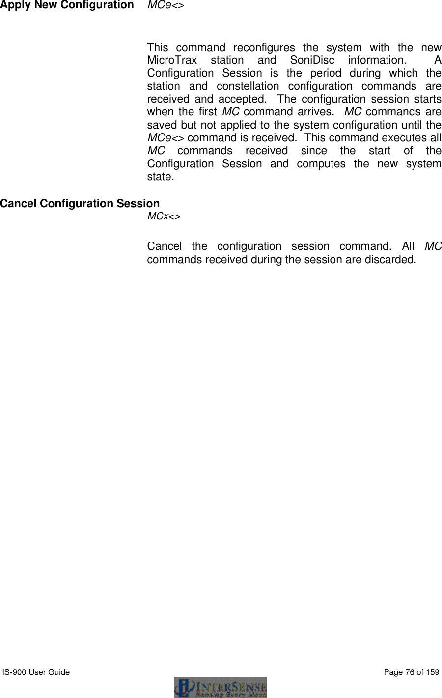  IS-900 User Guide                                                                                                                                          Page 76 of 159  Apply New Configuration  MCe&lt;&gt;  This command reconfigures the system with the new MicroTrax station and SoniDisc information.  A Configuration Session is the period during which the station and constellation configuration commands are received and accepted.  The configuration session starts when the first MC command arrives.  MC commands are saved but not applied to the system configuration until the MCe&lt;&gt; command is received.  This command executes all MC commands received since the start of the Configuration Session and computes the new system state. Cancel Configuration Session  MCx&lt;&gt; Cancel the configuration session command. All MC commands received during the session are discarded. 