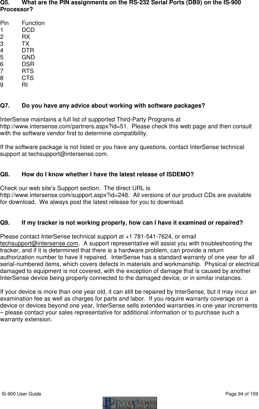 IS-900 User Guide                                                                                                                                          Page 94 of 159  Q5. What are the PIN assignments on the RS-232 Serial Ports (DB9) on the IS-900 Processor?  Pin Function 1 DCD 2 RX 3 TX 4 DTR 5 GND 6 DSR 7 RTS   8 CTS 9 RI   Q7. Do you have any advice about working with software packages?  InterSense maintains a full list of supported Third-Party Programs at http://www.intersense.com/partners.aspx?id=51.  Please check this web page and then consult with the software vendor first to determine compatibility.    If the software package is not listed or you have any questions, contact InterSense technical support at techsupport@intersense.com.     Q8. How do I know whether I have the latest release of ISDEMO?  Check our web site’s Support section.  The direct URL is http://www.intersense.com/support.aspx?id=248.  All versions of our product CDs are available for download.  We always post the latest release for you to download.   Q9. If my tracker is not working properly, how can I have it examined or repaired?  Please contact InterSense technical support at +1 781-541-7624, or email techsupport@intersense.com.  A support representative will assist you with troubleshooting the tracker, and if it is determined that there is a hardware problem, can provide a return authorization number to have it repaired.  InterSense has a standard warranty of one year for all serial-numbered items, which covers defects in materials and workmanship.  Physical or electrical damaged to equipment is not covered, with the exception of damage that is caused by another InterSense device being properly connected to the damaged device, or in similar instances.  If your device is more than one year old, it can still be repaired by InterSense, but it may incur an examination fee as well as charges for parts and labor.  If you require warranty coverage on a device or devices beyond one year, InterSense sells extended warranties in one-year increments – please contact your sales representative for additional information or to purchase such a warranty extension. 