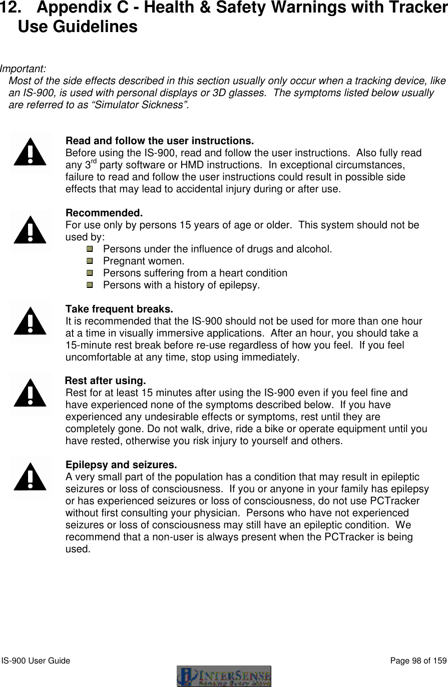  IS-900 User Guide                                                                                                                                          Page 98 of 159   12. Appendix C - Health &amp; Safety Warnings with Tracker Use Guidelines   Important: Most of the side effects described in this section usually only occur when a tracking device, like an IS-900, is used with personal displays or 3D glasses.  The symptoms listed below usually are referred to as “Simulator Sickness”.     Read and follow the user instructions. Before using the IS-900, read and follow the user instructions.  Also fully read any 3rd party software or HMD instructions.  In exceptional circumstances, failure to read and follow the user instructions could result in possible side effects that may lead to accidental injury during or after use.      Recommended. For use only by persons 15 years of age or older.  This system should not be used by:  Persons under the influence of drugs and alcohol.  Pregnant women.  Persons suffering from a heart condition  Persons with a history of epilepsy.    Take frequent breaks. It is recommended that the IS-900 should not be used for more than one hour at a time in visually immersive applications.  After an hour, you should take a 15-minute rest break before re-use regardless of how you feel.  If you feel uncomfortable at any time, stop using immediately.    Rest after using. Rest for at least 15 minutes after using the IS-900 even if you feel fine and have experienced none of the symptoms described below.  If you have experienced any undesirable effects or symptoms, rest until they are completely gone. Do not walk, drive, ride a bike or operate equipment until you have rested, otherwise you risk injury to yourself and others.    Epilepsy and seizures. A very small part of the population has a condition that may result in epileptic seizures or loss of consciousness.  If you or anyone in your family has epilepsy or has experienced seizures or loss of consciousness, do not use PCTracker without first consulting your physician.  Persons who have not experienced seizures or loss of consciousness may still have an epileptic condition.  We recommend that a non-user is always present when the PCTracker is being used. 
