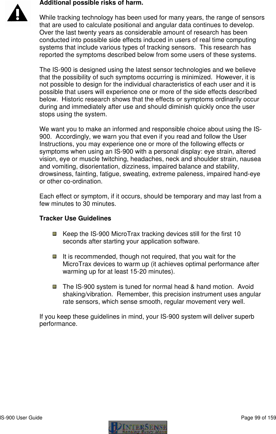  IS-900 User Guide                                                                                                                                          Page 99 of 159    Additional possible risks of harm.  While tracking technology has been used for many years, the range of sensors that are used to calculate positional and angular data continues to develop.  Over the last twenty years as considerable amount of research has been conducted into possible side effects induced in users of real time computing systems that include various types of tracking sensors.  This research has reported the symptoms described below from some users of these systems.  The IS-900 is designed using the latest sensor technologies and we believe that the possibility of such symptoms occurring is minimized.  However, it is not possible to design for the individual characteristics of each user and it is possible that users will experience one or more of the side effects described below.  Historic research shows that the effects or symptoms ordinarily occur during and immediately after use and should diminish quickly once the user stops using the system.  We want you to make an informed and responsible choice about using the IS-900.  Accordingly, we warn you that even if you read and follow the User Instructions, you may experience one or more of the following effects or symptoms when using an IS-900 with a personal display: eye strain, altered vision, eye or muscle twitching, headaches, neck and shoulder strain, nausea and vomiting, disorientation, dizziness, impaired balance and stability, drowsiness, fainting, fatigue, sweating, extreme paleness, impaired hand-eye or other co-ordination.  Each effect or symptom, if it occurs, should be temporary and may last from a few minutes to 30 minutes.   Tracker Use Guidelines  Keep the IS-900 MicroTrax tracking devices still for the first 10 seconds after starting your application software.  It is recommended, though not required, that you wait for the MicroTrax devices to warm up (it achieves optimal performance after warming up for at least 15-20 minutes).  The IS-900 system is tuned for normal head &amp; hand motion.  Avoid shaking/vibration.  Remember, this precision instrument uses angular rate sensors, which sense smooth, regular movement very well.  If you keep these guidelines in mind, your IS-900 system will deliver superb performance.    