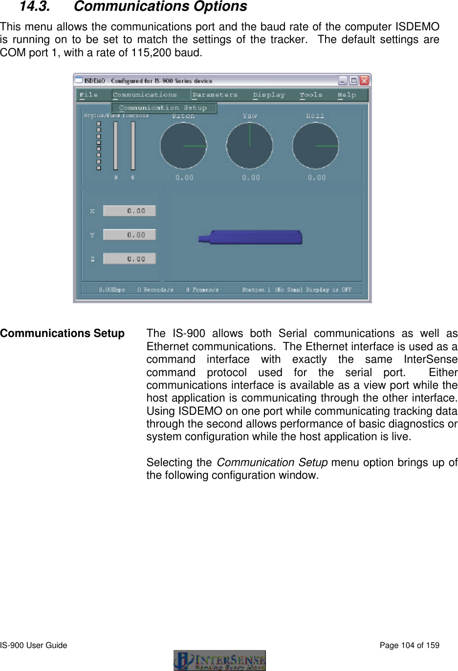  IS-900 User Guide                                                                                                                                          Page 104 of 159   14.3. Communications Options This menu allows the communications port and the baud rate of the computer ISDEMO is running on to be set to match the settings of the tracker.  The default settings are COM port 1, with a rate of 115,200 baud.   Communications Setup  The IS-900 allows both Serial communications as well as Ethernet communications.  The Ethernet interface is used as a command interface with exactly the same InterSense command protocol used for the serial port.  Either communications interface is available as a view port while the host application is communicating through the other interface.  Using ISDEMO on one port while communicating tracking data through the second allows performance of basic diagnostics or system configuration while the host application is live.  Selecting the Communication Setup menu option brings up of the following configuration window.  