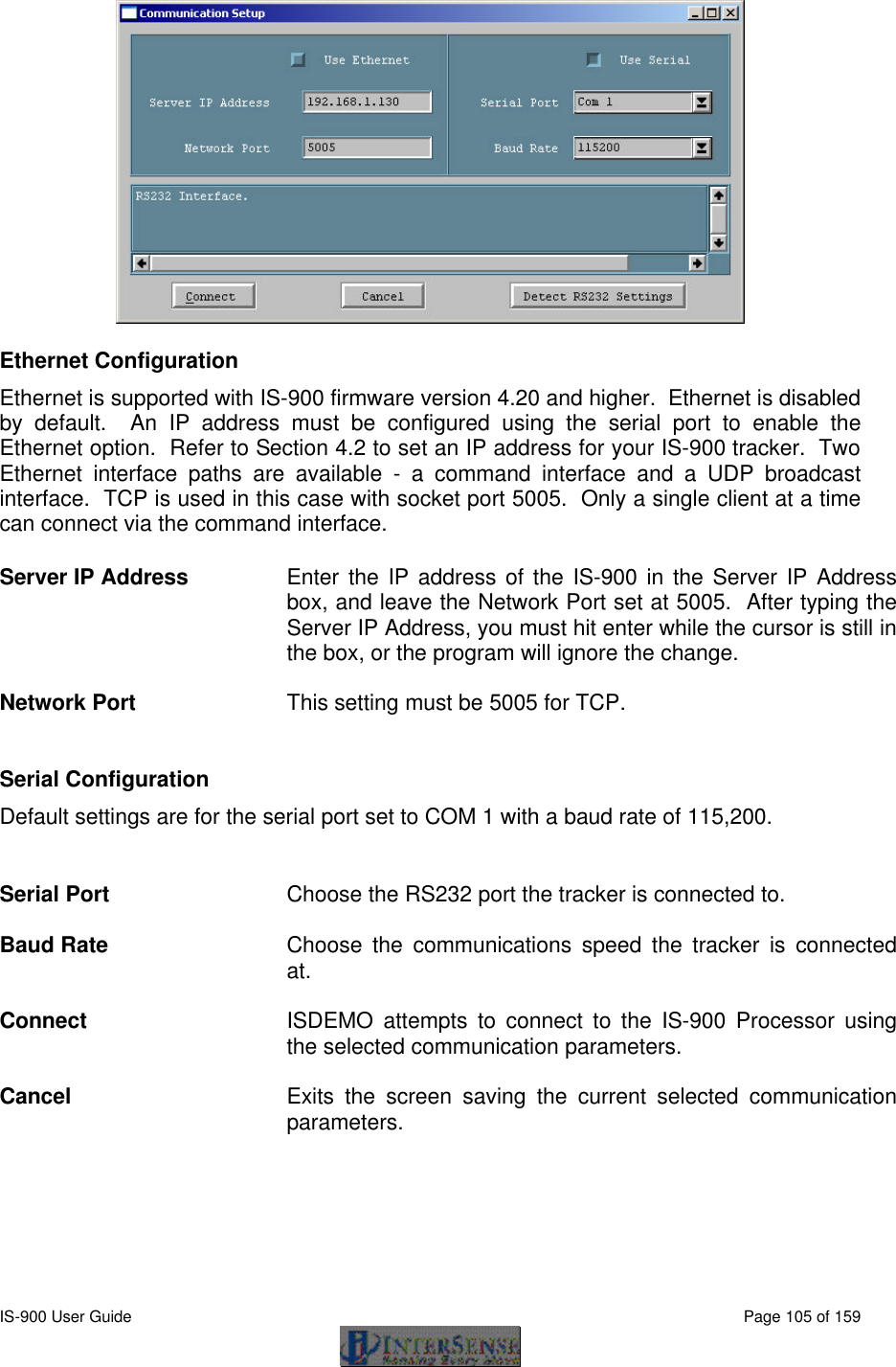  IS-900 User Guide                                                                                                                                          Page 105 of 159   Ethernet Configuration   Ethernet is supported with IS-900 firmware version 4.20 and higher.  Ethernet is disabled by default.  An IP address must be configured using the serial port to enable the Ethernet option.  Refer to Section 4.2 to set an IP address for your IS-900 tracker.  Two Ethernet interface paths are available - a command interface and a UDP broadcast interface.  TCP is used in this case with socket port 5005.  Only a single client at a time can connect via the command interface. Server IP Address Enter the IP address of the IS-900 in the Server IP Address box, and leave the Network Port set at 5005.  After typing the Server IP Address, you must hit enter while the cursor is still in the box, or the program will ignore the change.  Network Port This setting must be 5005 for TCP.    Serial Configuration Default settings are for the serial port set to COM 1 with a baud rate of 115,200.   Serial Port Choose the RS232 port the tracker is connected to.  Baud Rate Choose the communications speed the tracker is connected at.  Connect ISDEMO attempts to connect to the IS-900 Processor using the selected communication parameters.  Cancel Exits the screen saving the current selected communication parameters.  