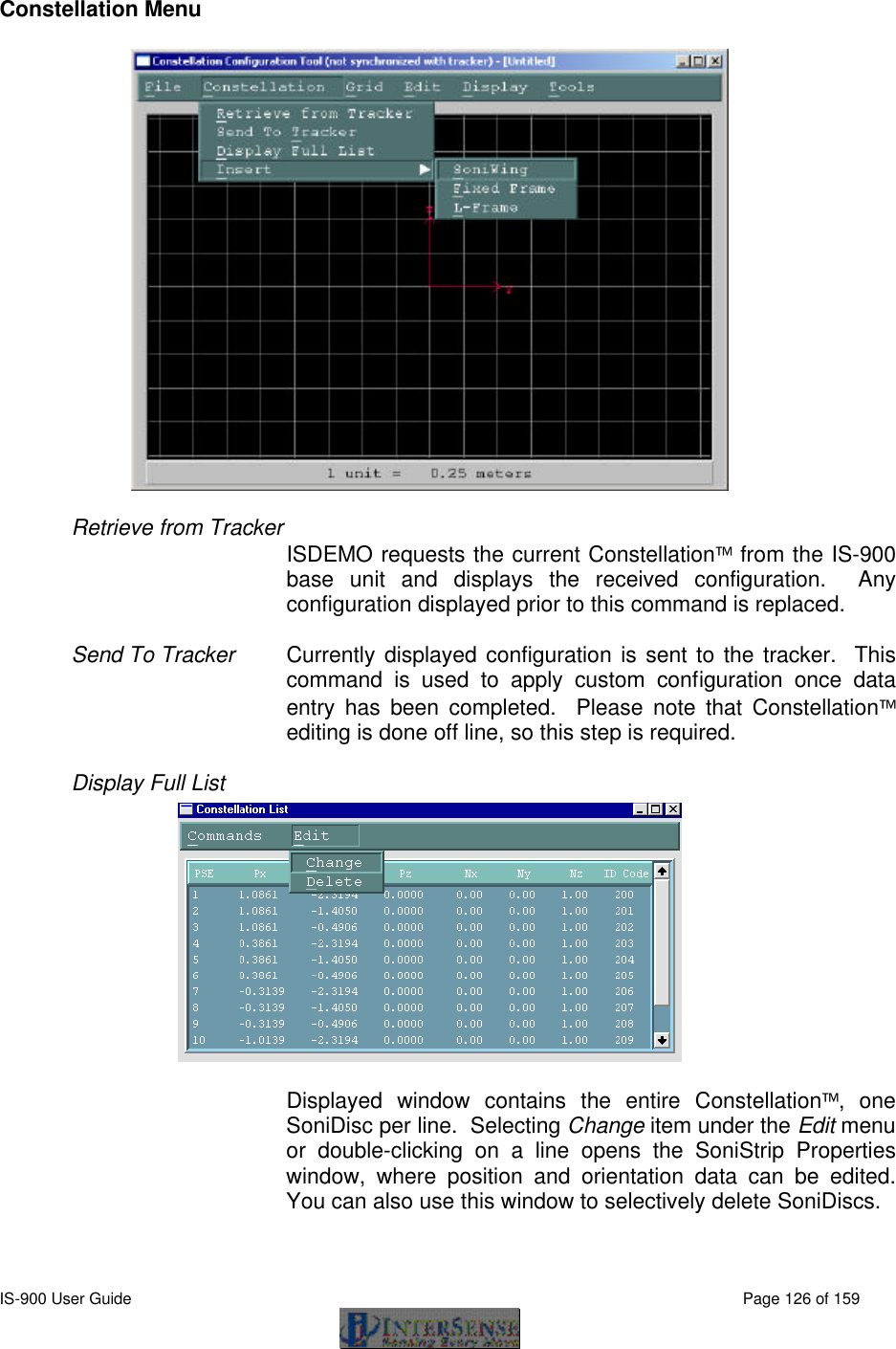  IS-900 User Guide                                                                                                                                          Page 126 of 159  Constellation Menu  Retrieve from Tracker  ISDEMO requests the current Constellation from the IS-900 base unit and displays the received configuration.  Any configuration displayed prior to this command is replaced.  Send To Tracker Currently displayed configuration is sent to the tracker.  This command is used to apply custom configuration once data entry has been completed.  Please note that Constellation editing is done off line, so this step is required.  Display Full List  Displayed window contains the entire Constellation, one SoniDisc per line.  Selecting Change item under the Edit menu or double-clicking on a line opens the SoniStrip Properties window, where position and orientation data can be edited.  You can also use this window to selectively delete SoniDiscs.   