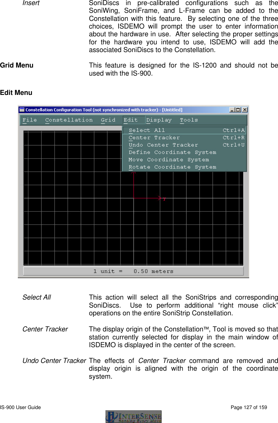  IS-900 User Guide                                                                                                                                          Page 127 of 159  Insert SoniDiscs in pre-calibrated configurations such as the SoniWing, SoniFrame, and L-Frame can be added to the Constellation with this feature.  By selecting one of the three choices, ISDEMO will prompt the user to enter information about the hardware in use.  After selecting the proper settings for the hardware you intend to use, ISDEMO will add the associated SoniDiscs to the Constellation.  Grid Menu This feature is designed for the IS-1200 and should not be used with the IS-900.  Edit Menu   Select All   This action will select all the SoniStrips and corresponding SoniDiscs.  Use to perform additional “right mouse click” operations on the entire SoniStrip Constellation.  Center Tracker The display origin of the Constellation, Tool is moved so that station currently selected for display in the main window of ISDEMO is displayed in the center of the screen.  Undo Center Tracker The effects of Center Tracker command are removed and display origin is aligned with the origin of the coordinate system.  