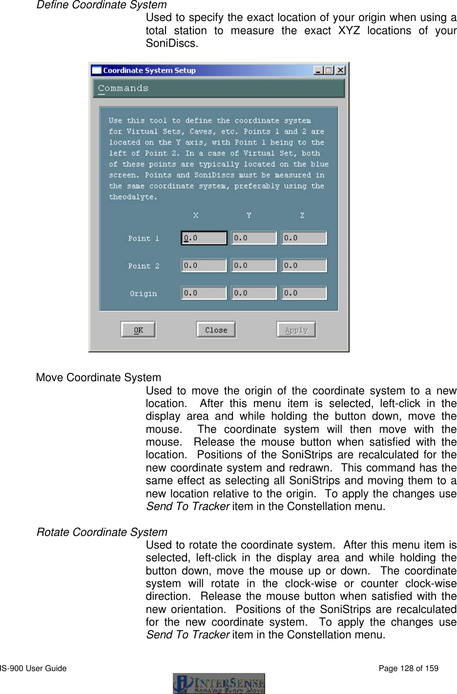  IS-900 User Guide                                                                                                                                          Page 128 of 159  Define Coordinate System  Used to specify the exact location of your origin when using a total station to measure the exact XYZ locations of your SoniDiscs.       Move Coordinate System   Used to move the origin of the coordinate system to a new location.  After this menu item is selected, left-click in the display area and while holding the button down, move the mouse.  The coordinate system will then move with the mouse.  Release the mouse button when satisfied with the location.  Positions of the SoniStrips are recalculated for the new coordinate system and redrawn.  This command has the same effect as selecting all SoniStrips and moving them to a new location relative to the origin.  To apply the changes use Send To Tracker item in the Constellation menu.  Rotate Coordinate System Used to rotate the coordinate system.  After this menu item is selected, left-click in the display area and while holding the button down, move the mouse up or down.  The coordinate system will rotate in the clock-wise or counter clock-wise direction.  Release the mouse button when satisfied with the new orientation.  Positions of the SoniStrips are recalculated for the new coordinate system.  To apply the changes use Send To Tracker item in the Constellation menu. 