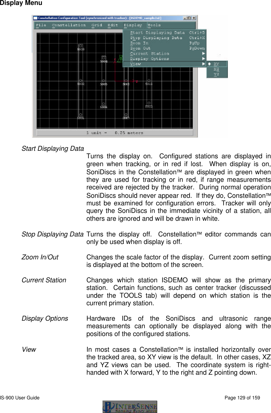  IS-900 User Guide                                                                                                                                          Page 129 of 159  Display Menu  Start Displaying Data Turns the display on.  Configured stations are displayed in green when tracking, or in red if lost.  When display is on, SoniDiscs in the Constellation are displayed in green when they are used for tracking or in red, if range measurements received are rejected by the tracker.  During normal operation SoniDiscs should never appear red.  If they do, Constellation must be examined for configuration errors.  Tracker will only query the SoniDiscs in the immediate vicinity of a station, all others are ignored and will be drawn in white.  Stop Displaying Data Turns the display off.  Constellation editor commands can only be used when display is off.  Zoom In/Out Changes the scale factor of the display.  Current zoom setting is displayed at the bottom of the screen.  Current Station  Changes which station ISDEMO will show as the primary station.  Certain functions, such as center tracker (discussed under the TOOLS tab) will depend on which station is the current primary station.     Display Options Hardware IDs of the SoniDiscs and ultrasonic range measurements can optionally be displayed along with the positions of the configured stations.   View In most cases a Constellation is installed horizontally over the tracked area, so XY view is the default.  In other cases, XZ and YZ views can be used.  The coordinate system is right-handed with X forward, Y to the right and Z pointing down.  