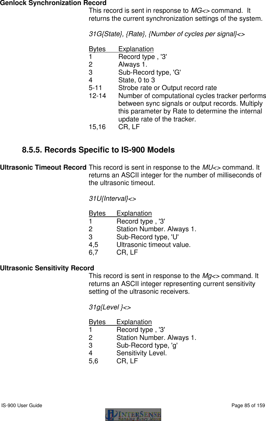  IS-900 User Guide                                                                                                                                          Page 85 of 159  Genlock Synchronization Record  This record is sent in response to MG&lt;&gt; command.  It returns the current synchronization settings of the system.  31G{State}, {Rate}, {Number of cycles per signal}&lt;&gt;  Bytes Explanation 1 Record type , &apos;3&apos; 2 Always 1. 3   Sub-Record type, &apos;G&apos; 4 State, 0 to 3 5-11 Strobe rate or Output record rate 12-14 Number of computational cycles tracker performs between sync signals or output records. Multiply this parameter by Rate to determine the internal update rate of the tracker.   15,16 CR, LF  8.5.5. Records Specific to IS-900 Models  Ultrasonic Timeout Record This record is sent in response to the MU&lt;&gt; command. It returns an ASCII integer for the number of milliseconds of the ultrasonic timeout.    31U{Interval}&lt;&gt;  Bytes Explanation 1 Record type , &apos;3&apos; 2 Station Number. Always 1. 3   Sub-Record type, &apos;U&apos; 4,5 Ultrasonic timeout value. 6,7 CR, LF  Ultrasonic Sensitivity Record This record is sent in response to the Mg&lt;&gt; command. It returns an ASCII integer representing current sensitivity setting of the ultrasonic receivers.    31g{Level }&lt;&gt;  Bytes Explanation 1 Record type , &apos;3&apos; 2 Station Number. Always 1. 3   Sub-Record type, &apos;g&apos; 4 Sensitivity Level. 5,6 CR, LF  