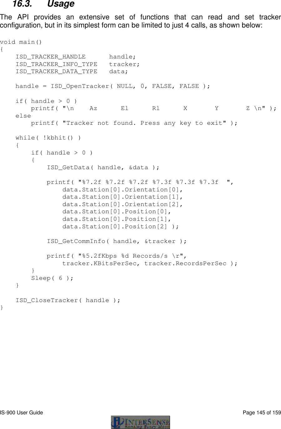 IS-900 User Guide                                                                                                                                          Page 145 of 159   16.3. Usage  The API provides an extensive set of functions that can read and set tracker configuration, but in its simplest form can be limited to just 4 calls, as shown below: void main() {     ISD_TRACKER_HANDLE      handle;     ISD_TRACKER_INFO_TYPE   tracker;     ISD_TRACKER_DATA_TYPE   data;      handle = ISD_OpenTracker( NULL, 0, FALSE, FALSE );       if( handle &gt; 0 )         printf( &quot;\n    Az      El      Rl      X       Y       Z \n&quot; );     else           printf( &quot;Tracker not found. Press any key to exit&quot; );      while( !kbhit() )     {         if( handle &gt; 0 )         {             ISD_GetData( handle, &amp;data );              printf( &quot;%7.2f %7.2f %7.2f %7.3f %7.3f %7.3f  &quot;,                  data.Station[0].Orientation[0],                  data.Station[0].Orientation[1],                  data.Station[0].Orientation[2],                 data.Station[0].Position[0],                  data.Station[0].Position[1],                  data.Station[0].Position[2] );              ISD_GetCommInfo( handle, &amp;tracker );              printf( &quot;%5.2fKbps %d Records/s \r&quot;,                  tracker.KBitsPerSec, tracker.RecordsPerSec );         }         Sleep( 6 );     }      ISD_CloseTracker( handle ); } 