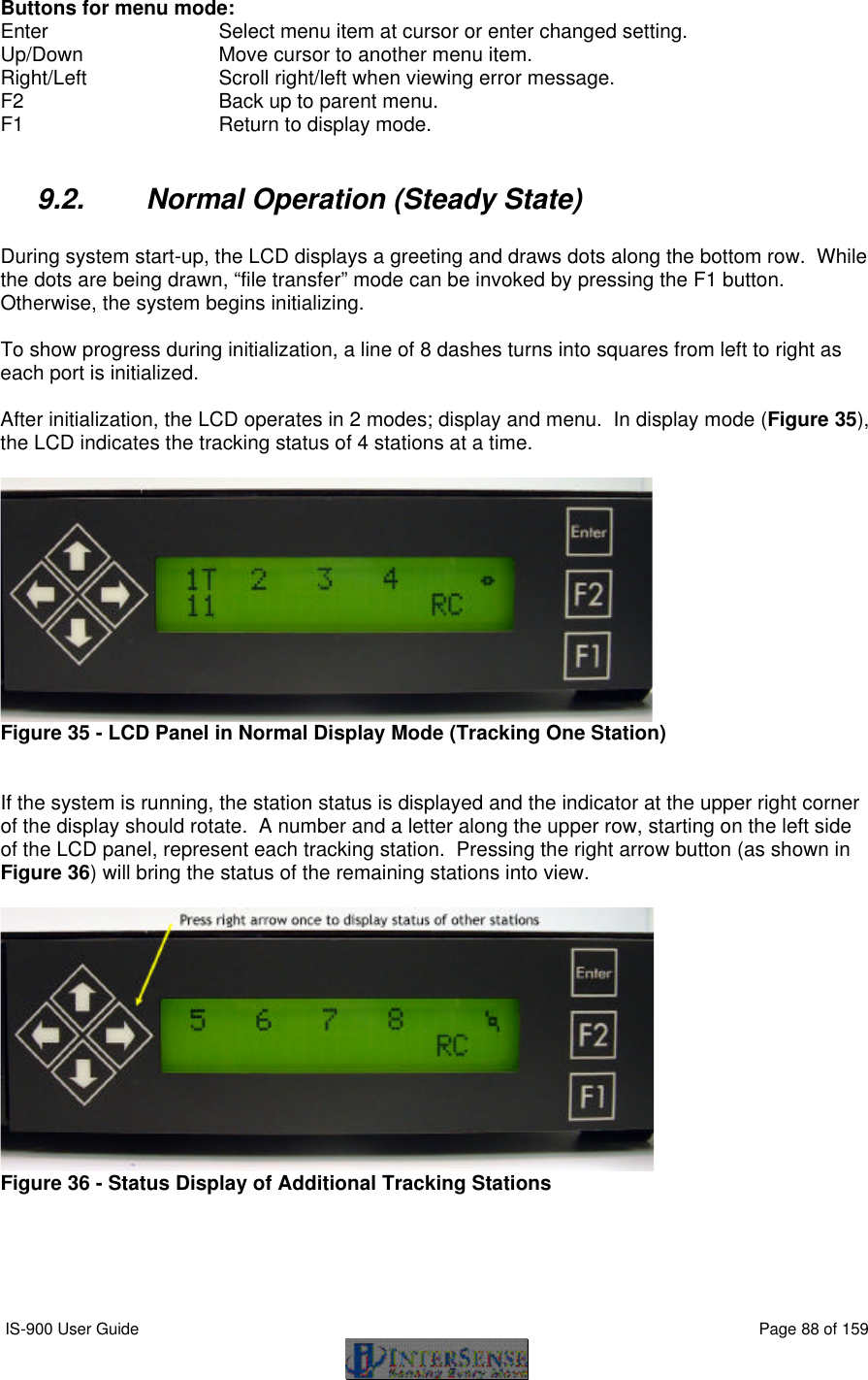  IS-900 User Guide                                                                                                                                          Page 88 of 159  Buttons for menu mode: Enter       Select menu item at cursor or enter changed setting. Up/Down     Move cursor to another menu item. Right/Left     Scroll right/left when viewing error message. F2       Back up to parent menu. F1       Return to display mode.  9.2. Normal Operation (Steady State)  During system start-up, the LCD displays a greeting and draws dots along the bottom row.  While the dots are being drawn, “file transfer” mode can be invoked by pressing the F1 button.  Otherwise, the system begins initializing.  To show progress during initialization, a line of 8 dashes turns into squares from left to right as each port is initialized.  After initialization, the LCD operates in 2 modes; display and menu.  In display mode (Figure 35), the LCD indicates the tracking status of 4 stations at a time.   Figure 35 - LCD Panel in Normal Display Mode (Tracking One Station)   If the system is running, the station status is displayed and the indicator at the upper right corner of the display should rotate.  A number and a letter along the upper row, starting on the left side of the LCD panel, represent each tracking station.  Pressing the right arrow button (as shown in Figure 36) will bring the status of the remaining stations into view.   Figure 36 - Status Display of Additional Tracking Stations  