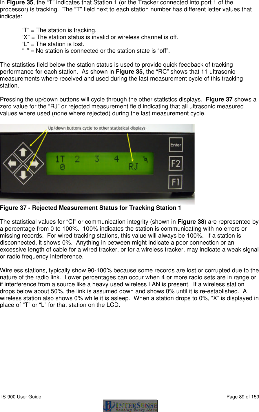  IS-900 User Guide                                                                                                                                          Page 89 of 159  In Figure 35, the “T” indicates that Station 1 (or the Tracker connected into port 1 of the processor) is tracking.  The “T” field next to each station number has different letter values that indicate:  “T” = The station is tracking. “X” = The station status is invalid or wireless channel is off. “L” = The station is lost. “  ” = No station is connected or the station state is “off”.  The statistics field below the station status is used to provide quick feedback of tracking performance for each station.  As shown in Figure 35, the “RC” shows that 11 ultrasonic measurements where received and used during the last measurement cycle of this tracking station.  Pressing the up/down buttons will cycle through the other statistics displays.  Figure 37 shows a zero value for the “RJ” or rejected measurement field indicating that all ultrasonic measured values where used (none where rejected) during the last measurement cycle.   Figure 37 - Rejected Measurement Status for Tracking Station 1  The statistical values for “CI” or communication integrity (shown in Figure 38) are represented by a percentage from 0 to 100%.  100% indicates the station is communicating with no errors or missing records.  For wired tracking stations, this value will always be 100%.  If a station is disconnected, it shows 0%.  Anything in between might indicate a poor connection or an excessive length of cable for a wired tracker, or for a wireless tracker, may indicate a weak signal or radio frequency interference.    Wireless stations, typically show 90-100% because some records are lost or corrupted due to the nature of the radio link.  Lower percentages can occur when 4 or more radio sets are in range or if interference from a source like a heavy used wireless LAN is present.  If a wireless station drops below about 50%, the link is assumed down and shows 0% until it is re-established.  A wireless station also shows 0% while it is asleep.  When a station drops to 0%, “X” is displayed in place of “T” or “L” for that station on the LCD.  