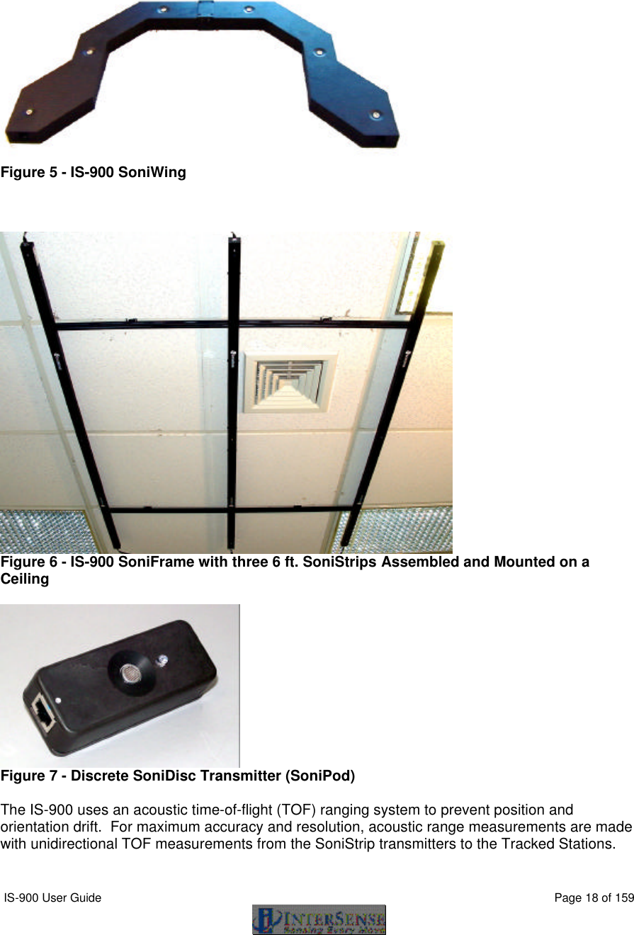  IS-900 User Guide                                                                                                                                          Page 18 of 159      Figure 5 - IS-900 SoniWing     Figure 6 - IS-900 SoniFrame with three 6 ft. SoniStrips Assembled and Mounted on a Ceiling   Figure 7 - Discrete SoniDisc Transmitter (SoniPod)  The IS-900 uses an acoustic time-of-flight (TOF) ranging system to prevent position and orientation drift.  For maximum accuracy and resolution, acoustic range measurements are made with unidirectional TOF measurements from the SoniStrip transmitters to the Tracked Stations.  