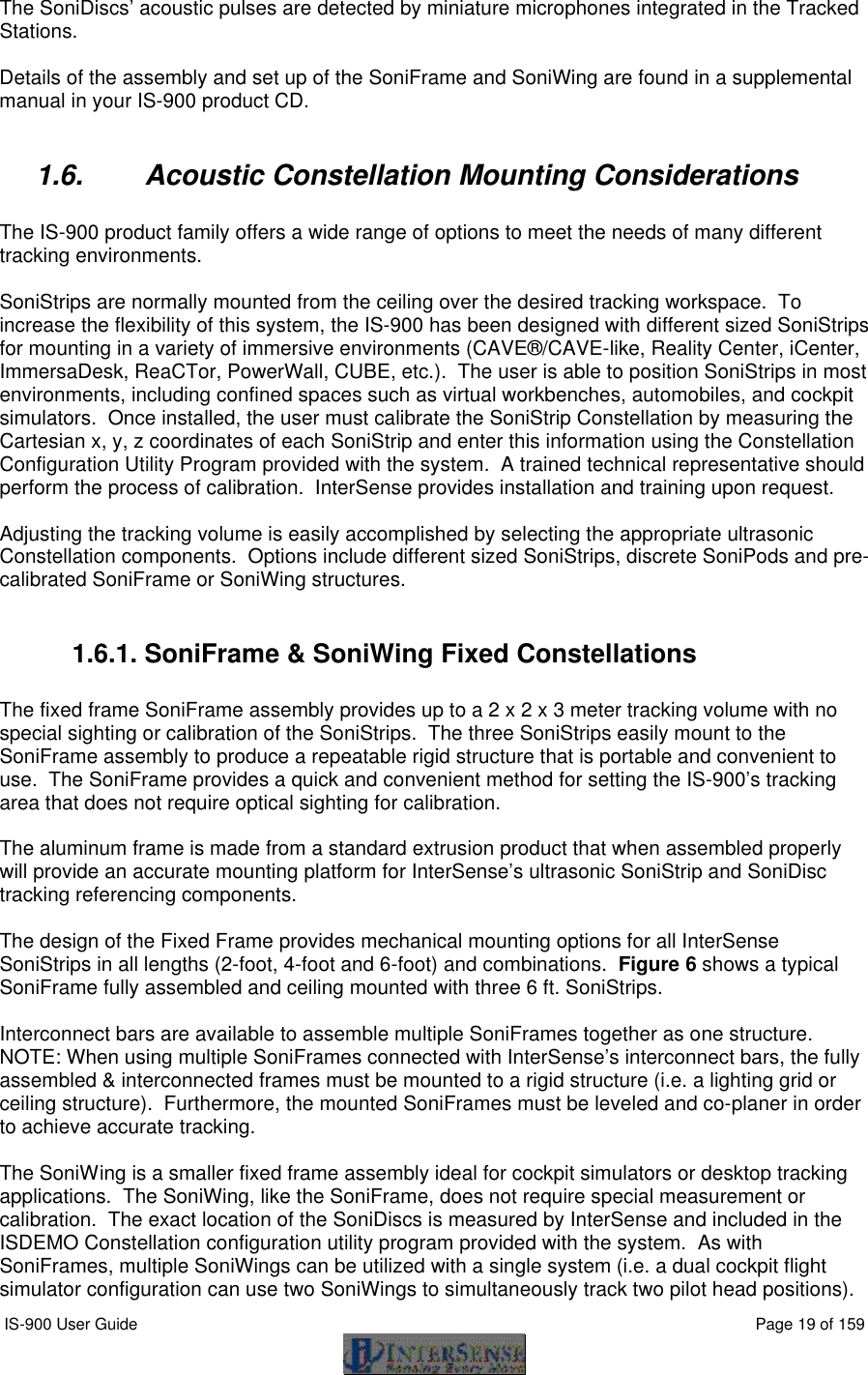  IS-900 User Guide                                                                                                                                          Page 19 of 159  The SoniDiscs’ acoustic pulses are detected by miniature microphones integrated in the Tracked Stations.  Details of the assembly and set up of the SoniFrame and SoniWing are found in a supplemental manual in your IS-900 product CD.  1.6. Acoustic Constellation Mounting Considerations  The IS-900 product family offers a wide range of options to meet the needs of many different tracking environments.    SoniStrips are normally mounted from the ceiling over the desired tracking workspace.  To increase the flexibility of this system, the IS-900 has been designed with different sized SoniStrips for mounting in a variety of immersive environments (CAVE®/CAVE-like, Reality Center, iCenter, ImmersaDesk, ReaCTor, PowerWall, CUBE, etc.).  The user is able to position SoniStrips in most environments, including confined spaces such as virtual workbenches, automobiles, and cockpit simulators.  Once installed, the user must calibrate the SoniStrip Constellation by measuring the Cartesian x, y, z coordinates of each SoniStrip and enter this information using the Constellation Configuration Utility Program provided with the system.  A trained technical representative should perform the process of calibration.  InterSense provides installation and training upon request.  Adjusting the tracking volume is easily accomplished by selecting the appropriate ultrasonic Constellation components.  Options include different sized SoniStrips, discrete SoniPods and pre-calibrated SoniFrame or SoniWing structures.  1.6.1. SoniFrame &amp; SoniWing Fixed Constellations  The fixed frame SoniFrame assembly provides up to a 2 x 2 x 3 meter tracking volume with no special sighting or calibration of the SoniStrips.  The three SoniStrips easily mount to the SoniFrame assembly to produce a repeatable rigid structure that is portable and convenient to use.  The SoniFrame provides a quick and convenient method for setting the IS-900’s tracking area that does not require optical sighting for calibration.   The aluminum frame is made from a standard extrusion product that when assembled properly will provide an accurate mounting platform for InterSense’s ultrasonic SoniStrip and SoniDisc tracking referencing components.    The design of the Fixed Frame provides mechanical mounting options for all InterSense SoniStrips in all lengths (2-foot, 4-foot and 6-foot) and combinations.  Figure 6 shows a typical SoniFrame fully assembled and ceiling mounted with three 6 ft. SoniStrips.    Interconnect bars are available to assemble multiple SoniFrames together as one structure.   NOTE: When using multiple SoniFrames connected with InterSense’s interconnect bars, the fully assembled &amp; interconnected frames must be mounted to a rigid structure (i.e. a lighting grid or ceiling structure).  Furthermore, the mounted SoniFrames must be leveled and co-planer in order to achieve accurate tracking.  The SoniWing is a smaller fixed frame assembly ideal for cockpit simulators or desktop tracking applications.  The SoniWing, like the SoniFrame, does not require special measurement or calibration.  The exact location of the SoniDiscs is measured by InterSense and included in the ISDEMO Constellation configuration utility program provided with the system.  As with SoniFrames, multiple SoniWings can be utilized with a single system (i.e. a dual cockpit flight simulator configuration can use two SoniWings to simultaneously track two pilot head positions). 