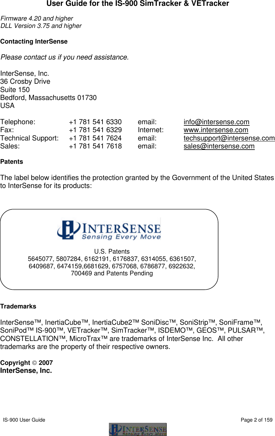  IS-900 User Guide                                                                                                                                          Page 2 of 159  User Guide for the IS-900 SimTracker &amp; VETracker  Firmware 4.20 and higher DLL Version 3.75 and higher  Contacting InterSense  Please contact us if you need assistance.  InterSense, Inc. 36 Crosby Drive Suite 150 Bedford, Massachusetts 01730 USA  Telephone:   +1 781 541 6330     email:    info@intersense.com Fax:     +1 781 541 6329   Internet:  www.intersense.com Technical Support: +1 781 541 7624  email:    techsupport@intersense.com Sales:    +1 781 541 7618   email:    sales@intersense.com      Patents  The label below identifies the protection granted by the Government of the United States to InterSense for its products:                Trademarks  InterSense™, InertiaCube™, InertiaCube2™ SoniDisc™, SoniStrip™, SoniFrame™, SoniPod™ IS-900™, VETracker™, SimTracker™, ISDEMO™, GEOS™, PULSAR™, CONSTELLATION™, MicroTrax™ are trademarks of InterSense Inc.  All other trademarks are the property of their respective owners.  Copyright  2007 InterSense, Inc.  U.S. Patents 5645077, 5807284, 6162191, 6176837, 6314055, 6361507, 6409687, 6474159,6681629, 6757068, 6786877, 6922632, 700469 and Patents Pending 