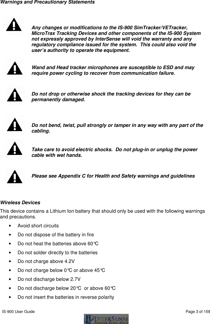  IS-900 User Guide                                                                                                                                          Page 3 of 159    Warnings and Precautionary Statements     Any changes or modifications to the IS-900 SimTracker/VETracker, MicroTrax Tracking Devices and other components of the IS-900 System not expressly approved by InterSense will void the warranty and any regulatory compliance issued for the system.  This could also void the user’s authority to operate the equipment.    Wand and Head tracker microphones are susceptible to ESD and may require power cycling to recover from communication failure.     Do not drop or otherwise shock the tracking devices for they can be permanently damaged.     Do not bend, twist, pull strongly or tamper in any way with any part of the cabling.    Take care to avoid electric shocks.  Do not plug-in or unplug the power cable with wet hands.    Please see Appendix C for Health and Safety warnings and guidelines  Wireless Devices This device contains a Lithium Ion battery that should only be used with the following warnings and precautions. • Avoid short circuits • Do not dispose of the battery in fire • Do not heat the batteries above 60°C  • Do not solder directly to the batteries • Do not charge above 4.2V • Do not charge below 0°C or above 45°C   • Do not discharge below 2.7V • Do not discharge below 20°C  or above 60°C  • Do not insert the batteries in reverse polarity 