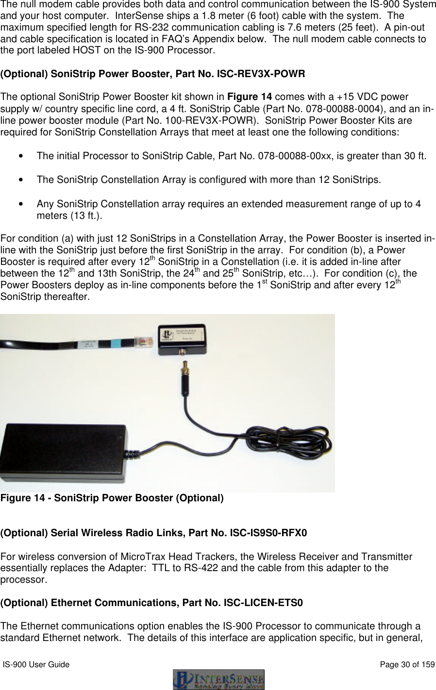  IS-900 User Guide                                                                                                                                          Page 30 of 159  The null modem cable provides both data and control communication between the IS-900 System and your host computer.  InterSense ships a 1.8 meter (6 foot) cable with the system.  The maximum specified length for RS-232 communication cabling is 7.6 meters (25 feet).  A pin-out and cable specification is located in FAQ’s Appendix below.  The null modem cable connects to the port labeled HOST on the IS-900 Processor.  (Optional) SoniStrip Power Booster, Part No. ISC-REV3X-POWR  The optional SoniStrip Power Booster kit shown in Figure 14 comes with a +15 VDC power supply w/ country specific line cord, a 4 ft. SoniStrip Cable (Part No. 078-00088-0004), and an in-line power booster module (Part No. 100-REV3X-POWR).  SoniStrip Power Booster Kits are required for SoniStrip Constellation Arrays that meet at least one the following conditions:  • The initial Processor to SoniStrip Cable, Part No. 078-00088-00xx, is greater than 30 ft.  • The SoniStrip Constellation Array is configured with more than 12 SoniStrips.  • Any SoniStrip Constellation array requires an extended measurement range of up to 4 meters (13 ft.).  For condition (a) with just 12 SoniStrips in a Constellation Array, the Power Booster is inserted in-line with the SoniStrip just before the first SoniStrip in the array.  For condition (b), a Power Booster is required after every 12th SoniStrip in a Constellation (i.e. it is added in-line after between the 12th and 13th SoniStrip, the 24th and 25th SoniStrip, etc…).  For condition (c), the Power Boosters deploy as in-line components before the 1st SoniStrip and after every 12th SoniStrip thereafter.   Figure 14 - SoniStrip Power Booster (Optional)   (Optional) Serial Wireless Radio Links, Part No. ISC-IS9S0-RFX0  For wireless conversion of MicroTrax Head Trackers, the Wireless Receiver and Transmitter essentially replaces the Adapter:  TTL to RS-422 and the cable from this adapter to the processor.  (Optional) Ethernet Communications, Part No. ISC-LICEN-ETS0  The Ethernet communications option enables the IS-900 Processor to communicate through a standard Ethernet network.  The details of this interface are application specific, but in general, 