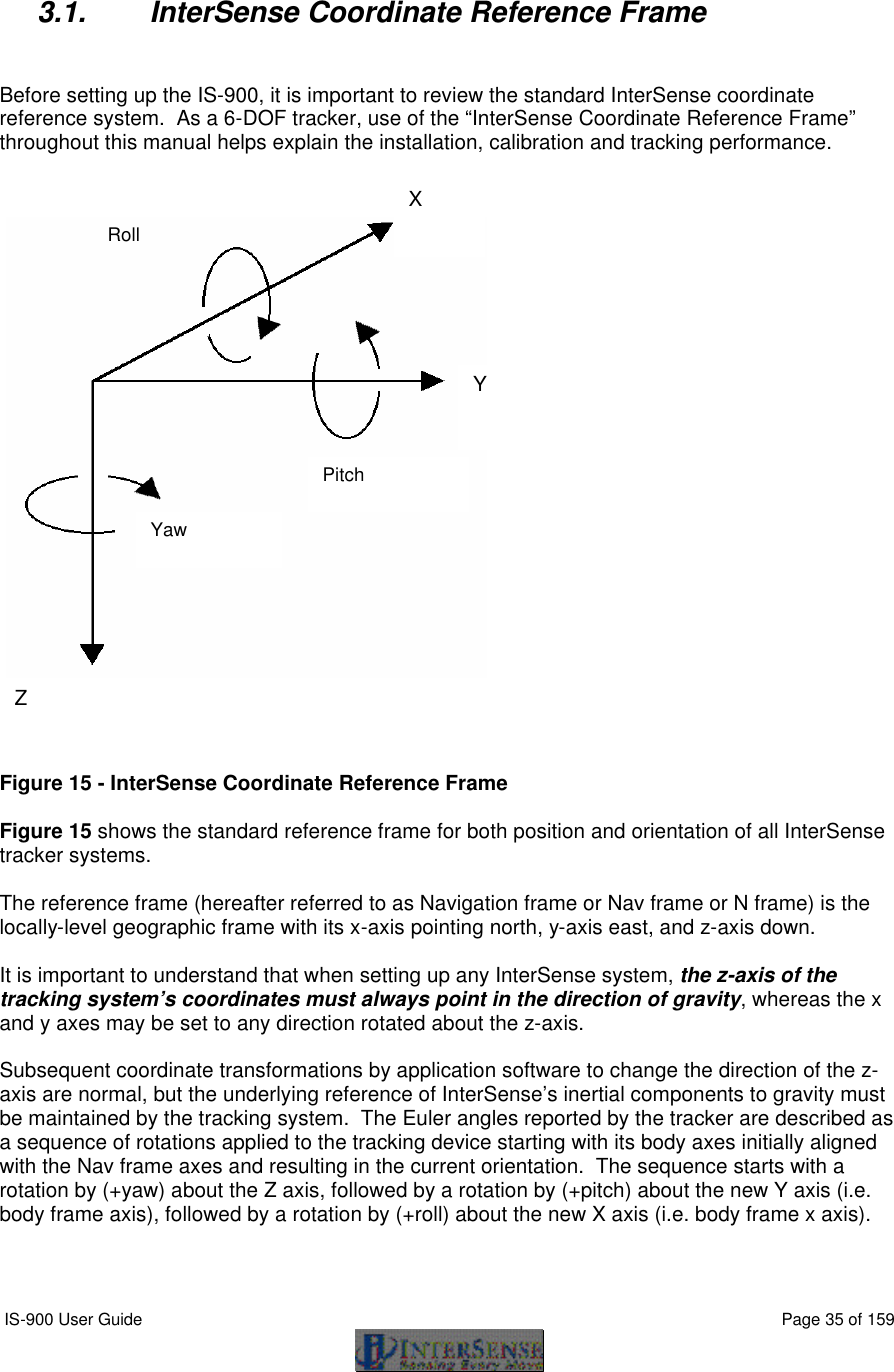  IS-900 User Guide                                                                                                                                          Page 35 of 159   3.1. InterSense Coordinate Reference Frame   Before setting up the IS-900, it is important to review the standard InterSense coordinate reference system.  As a 6-DOF tracker, use of the “InterSense Coordinate Reference Frame” throughout this manual helps explain the installation, calibration and tracking performance.     Figure 15 - InterSense Coordinate Reference Frame  Figure 15 shows the standard reference frame for both position and orientation of all InterSense tracker systems.  The reference frame (hereafter referred to as Navigation frame or Nav frame or N frame) is the locally-level geographic frame with its x-axis pointing north, y-axis east, and z-axis down.    It is important to understand that when setting up any InterSense system, the z-axis of the tracking system’s coordinates must always point in the direction of gravity, whereas the x and y axes may be set to any direction rotated about the z-axis.    Subsequent coordinate transformations by application software to change the direction of the z-axis are normal, but the underlying reference of InterSense’s inertial components to gravity must be maintained by the tracking system.  The Euler angles reported by the tracker are described as a sequence of rotations applied to the tracking device starting with its body axes initially aligned with the Nav frame axes and resulting in the current orientation.  The sequence starts with a rotation by (+yaw) about the Z axis, followed by a rotation by (+pitch) about the new Y axis (i.e. body frame axis), followed by a rotation by (+roll) about the new X axis (i.e. body frame x axis).   Yaw Roll Pitch X Y Z  