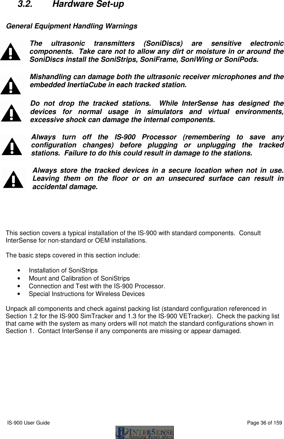  IS-900 User Guide                                                                                                                                          Page 36 of 159  3.2. Hardware Set-up  General Equipment Handling Warnings The ultrasonic transmitters (SoniDiscs) are sensitive electronic components.  Take care not to allow any dirt or moisture in or around the SoniDiscs install the SoniStrips, SoniFrame, SoniWing or SoniPods. Mishandling can damage both the ultrasonic receiver microphones and the embedded InertiaCube in each tracked station.  Do not drop the tracked stations.  While InterSense has designed the devices for normal usage in simulators and virtual environments, excessive shock can damage the internal components.  Always turn off the IS-900 Processor (remembering to save any configuration changes) before plugging or unplugging the tracked stations.  Failure to do this could result in damage to the stations. Always store the tracked devices in a secure location when not in use.  Leaving them on the floor or on an unsecured surface can result in accidental damage.      This section covers a typical installation of the IS-900 with standard components.  Consult InterSense for non-standard or OEM installations.  The basic steps covered in this section include:  • Installation of SoniStrips • Mount and Calibration of SoniStrips • Connection and Test with the IS-900 Processor. • Special Instructions for Wireless Devices  Unpack all components and check against packing list (standard configuration referenced in Section 1.2 for the IS-900 SimTracker and 1.3 for the IS-900 VETracker).  Check the packing list that came with the system as many orders will not match the standard configurations shown in Section 1.  Contact InterSense if any components are missing or appear damaged. 