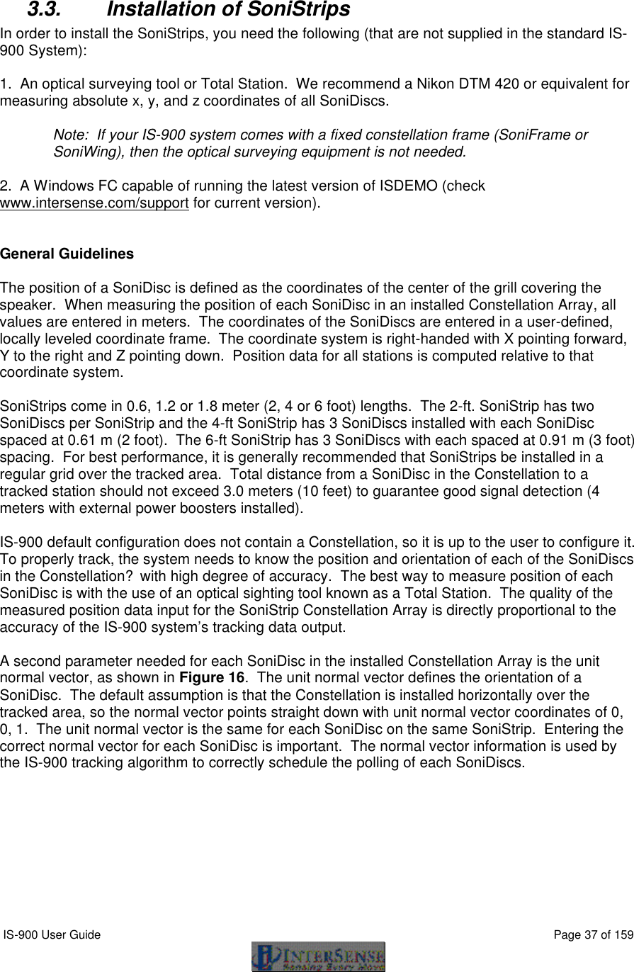  IS-900 User Guide                                                                                                                                          Page 37 of 159   3.3. Installation of SoniStrips In order to install the SoniStrips, you need the following (that are not supplied in the standard IS-900 System):   1.  An optical surveying tool or Total Station.  We recommend a Nikon DTM 420 or equivalent for measuring absolute x, y, and z coordinates of all SoniDiscs.  Note:  If your IS-900 system comes with a fixed constellation frame (SoniFrame or SoniWing), then the optical surveying equipment is not needed.    2.  A Windows FC capable of running the latest version of ISDEMO (check www.intersense.com/support for current version).   General Guidelines  The position of a SoniDisc is defined as the coordinates of the center of the grill covering the speaker.  When measuring the position of each SoniDisc in an installed Constellation Array, all values are entered in meters.  The coordinates of the SoniDiscs are entered in a user-defined, locally leveled coordinate frame.  The coordinate system is right-handed with X pointing forward, Y to the right and Z pointing down.  Position data for all stations is computed relative to that coordinate system.  SoniStrips come in 0.6, 1.2 or 1.8 meter (2, 4 or 6 foot) lengths.  The 2-ft. SoniStrip has two SoniDiscs per SoniStrip and the 4-ft SoniStrip has 3 SoniDiscs installed with each SoniDisc spaced at 0.61 m (2 foot).  The 6-ft SoniStrip has 3 SoniDiscs with each spaced at 0.91 m (3 foot) spacing.  For best performance, it is generally recommended that SoniStrips be installed in a regular grid over the tracked area.  Total distance from a SoniDisc in the Constellation to a tracked station should not exceed 3.0 meters (10 feet) to guarantee good signal detection (4 meters with external power boosters installed).   IS-900 default configuration does not contain a Constellation, so it is up to the user to configure it.  To properly track, the system needs to know the position and orientation of each of the SoniDiscs in the Constellation? with high degree of accuracy.  The best way to measure position of each SoniDisc is with the use of an optical sighting tool known as a Total Station.  The quality of the measured position data input for the SoniStrip Constellation Array is directly proportional to the accuracy of the IS-900 system’s tracking data output.  A second parameter needed for each SoniDisc in the installed Constellation Array is the unit normal vector, as shown in Figure 16.  The unit normal vector defines the orientation of a SoniDisc.  The default assumption is that the Constellation is installed horizontally over the tracked area, so the normal vector points straight down with unit normal vector coordinates of 0, 0, 1.  The unit normal vector is the same for each SoniDisc on the same SoniStrip.  Entering the correct normal vector for each SoniDisc is important.  The normal vector information is used by the IS-900 tracking algorithm to correctly schedule the polling of each SoniDiscs.   