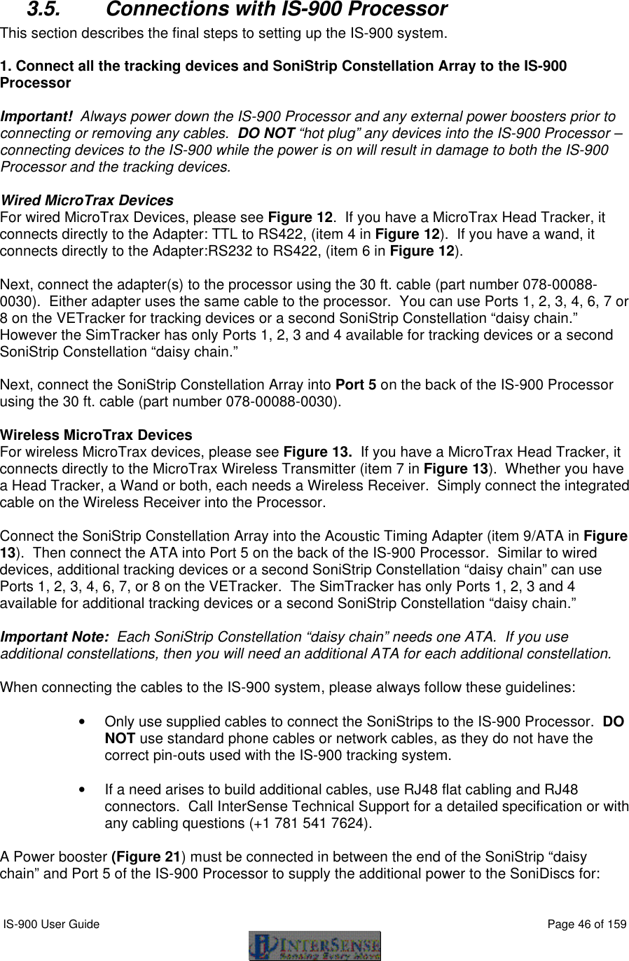  IS-900 User Guide                                                                                                                                          Page 46 of 159   3.5. Connections with IS-900 Processor This section describes the final steps to setting up the IS-900 system.  1. Connect all the tracking devices and SoniStrip Constellation Array to the IS-900 Processor  Important!  Always power down the IS-900 Processor and any external power boosters prior to connecting or removing any cables.  DO NOT “hot plug” any devices into the IS-900 Processor – connecting devices to the IS-900 while the power is on will result in damage to both the IS-900 Processor and the tracking devices.  Wired MicroTrax Devices For wired MicroTrax Devices, please see Figure 12.  If you have a MicroTrax Head Tracker, it connects directly to the Adapter: TTL to RS422, (item 4 in Figure 12).  If you have a wand, it connects directly to the Adapter:RS232 to RS422, (item 6 in Figure 12).     Next, connect the adapter(s) to the processor using the 30 ft. cable (part number 078-00088-0030).  Either adapter uses the same cable to the processor.  You can use Ports 1, 2, 3, 4, 6, 7 or 8 on the VETracker for tracking devices or a second SoniStrip Constellation “daisy chain.”  However the SimTracker has only Ports 1, 2, 3 and 4 available for tracking devices or a second SoniStrip Constellation “daisy chain.”  Next, connect the SoniStrip Constellation Array into Port 5 on the back of the IS-900 Processor using the 30 ft. cable (part number 078-00088-0030).    Wireless MicroTrax Devices For wireless MicroTrax devices, please see Figure 13.  If you have a MicroTrax Head Tracker, it connects directly to the MicroTrax Wireless Transmitter (item 7 in Figure 13).  Whether you have a Head Tracker, a Wand or both, each needs a Wireless Receiver.  Simply connect the integrated cable on the Wireless Receiver into the Processor.  Connect the SoniStrip Constellation Array into the Acoustic Timing Adapter (item 9/ATA in Figure 13).  Then connect the ATA into Port 5 on the back of the IS-900 Processor.  Similar to wired devices, additional tracking devices or a second SoniStrip Constellation “daisy chain” can use Ports 1, 2, 3, 4, 6, 7, or 8 on the VETracker.  The SimTracker has only Ports 1, 2, 3 and 4 available for additional tracking devices or a second SoniStrip Constellation “daisy chain.”  Important Note:  Each SoniStrip Constellation “daisy chain” needs one ATA.  If you use additional constellations, then you will need an additional ATA for each additional constellation.  When connecting the cables to the IS-900 system, please always follow these guidelines:  • Only use supplied cables to connect the SoniStrips to the IS-900 Processor.  DO NOT use standard phone cables or network cables, as they do not have the correct pin-outs used with the IS-900 tracking system.   • If a need arises to build additional cables, use RJ48 flat cabling and RJ48 connectors.  Call InterSense Technical Support for a detailed specification or with any cabling questions (+1 781 541 7624).  A Power booster (Figure 21) must be connected in between the end of the SoniStrip “daisy chain” and Port 5 of the IS-900 Processor to supply the additional power to the SoniDiscs for:  