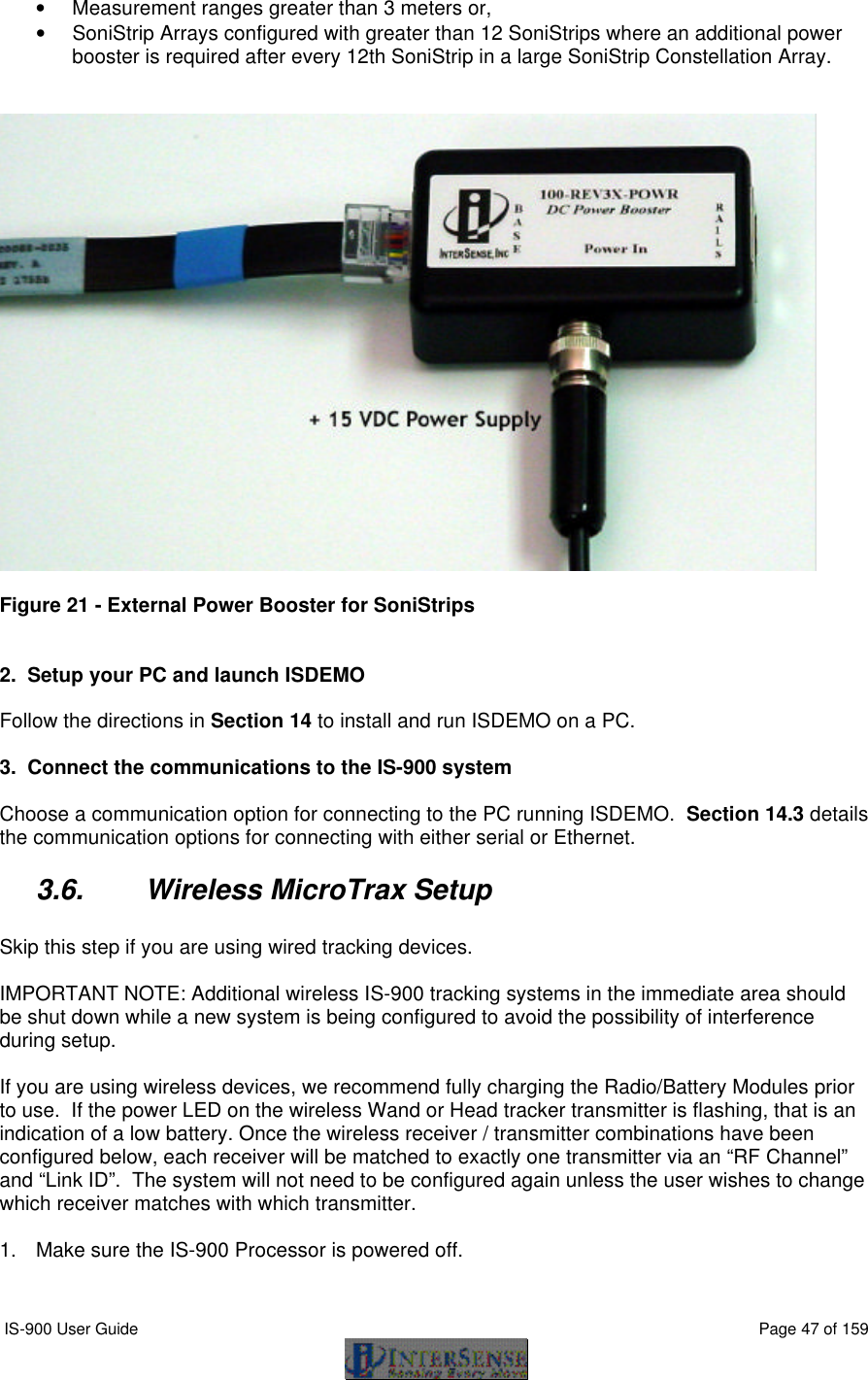  IS-900 User Guide                                                                                                                                          Page 47 of 159  • Measurement ranges greater than 3 meters or, • SoniStrip Arrays configured with greater than 12 SoniStrips where an additional power booster is required after every 12th SoniStrip in a large SoniStrip Constellation Array.     Figure 21 - External Power Booster for SoniStrips   2.  Setup your PC and launch ISDEMO  Follow the directions in Section 14 to install and run ISDEMO on a PC.  3.  Connect the communications to the IS-900 system  Choose a communication option for connecting to the PC running ISDEMO.  Section 14.3 details the communication options for connecting with either serial or Ethernet. 3.6. Wireless MicroTrax Setup  Skip this step if you are using wired tracking devices.  IMPORTANT NOTE: Additional wireless IS-900 tracking systems in the immediate area should be shut down while a new system is being configured to avoid the possibility of interference during setup.  If you are using wireless devices, we recommend fully charging the Radio/Battery Modules prior to use.  If the power LED on the wireless Wand or Head tracker transmitter is flashing, that is an indication of a low battery. Once the wireless receiver / transmitter combinations have been configured below, each receiver will be matched to exactly one transmitter via an “RF Channel” and “Link ID”.  The system will not need to be configured again unless the user wishes to change which receiver matches with which transmitter.  1. Make sure the IS-900 Processor is powered off.  