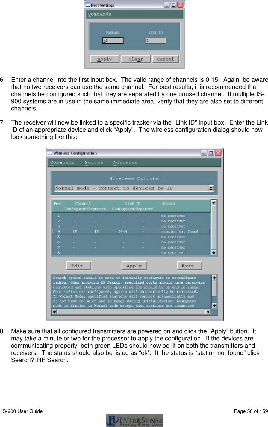  IS-900 User Guide                                                                                                                                          Page 50 of 159    6. Enter a channel into the first input box.  The valid range of channels is 0-15.  Again, be aware that no two receivers can use the same channel.  For best results, it is recommended that channels be configured such that they are separated by one unused channel.  If multiple IS-900 systems are in use in the same immediate area, verify that they are also set to different channels.    7. The receiver will now be linked to a specific tracker via the “Link ID” input box.  Enter the Link ID of an appropriate device and click “Apply”.  The wireless configuration dialog should now look something like this:    8. Make sure that all configured transmitters are powered on and click the “Apply” button.  It may take a minute or two for the processor to apply the configuration.  If the devices are communicating properly, both green LEDs should now be lit on both the transmitters and receivers.  The status should also be listed as “ok”.  If the status is “station not found” click Search?RF Search.  