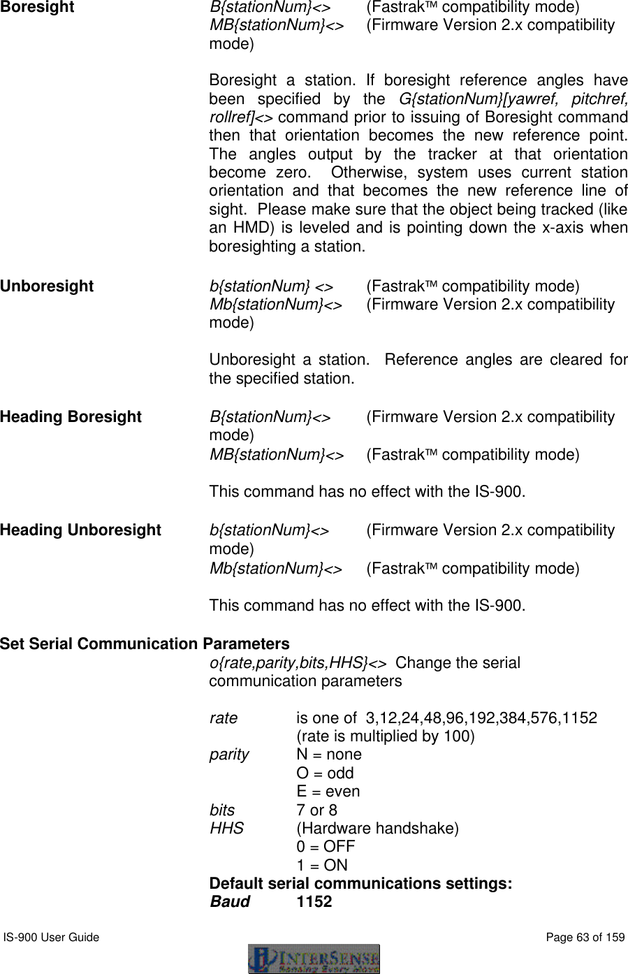  IS-900 User Guide                                                                                                                                          Page 63 of 159   Boresight   B{stationNum}&lt;&gt; (Fastrak compatibility mode) MB{stationNum}&lt;&gt; (Firmware Version 2.x compatibility mode)  Boresight a station. If boresight reference angles have been specified by the G{stationNum}[yawref, pitchref, rollref]&lt;&gt; command prior to issuing of Boresight command then that orientation becomes the new reference point. The angles output by the tracker at that orientation become zero.  Otherwise, system uses current station orientation and that becomes the new reference line of sight.  Please make sure that the object being tracked (like an HMD) is leveled and is pointing down the x-axis when boresighting a station. Unboresight b{stationNum} &lt;&gt; (Fastrak compatibility mode) Mb{stationNum}&lt;&gt; (Firmware Version 2.x compatibility mode)  Unboresight a station.  Reference angles are cleared for the specified station.  Heading Boresight B{stationNum}&lt;&gt; (Firmware Version 2.x compatibility mode) MB{stationNum}&lt;&gt; (Fastrak compatibility mode)  This command has no effect with the IS-900. Heading Unboresight b{stationNum}&lt;&gt; (Firmware Version 2.x compatibility mode) Mb{stationNum}&lt;&gt; (Fastrak compatibility mode)  This command has no effect with the IS-900. Set Serial Communication Parameters o{rate,parity,bits,HHS}&lt;&gt;  Change the serial communication parameters  rate   is one of  3,12,24,48,96,192,384,576,1152 (rate is multiplied by 100) parity   N = none O = odd E = even bits     7 or 8 HHS     (Hardware handshake)      0 = OFF      1 = ON Default serial communications settings:   Baud    1152 