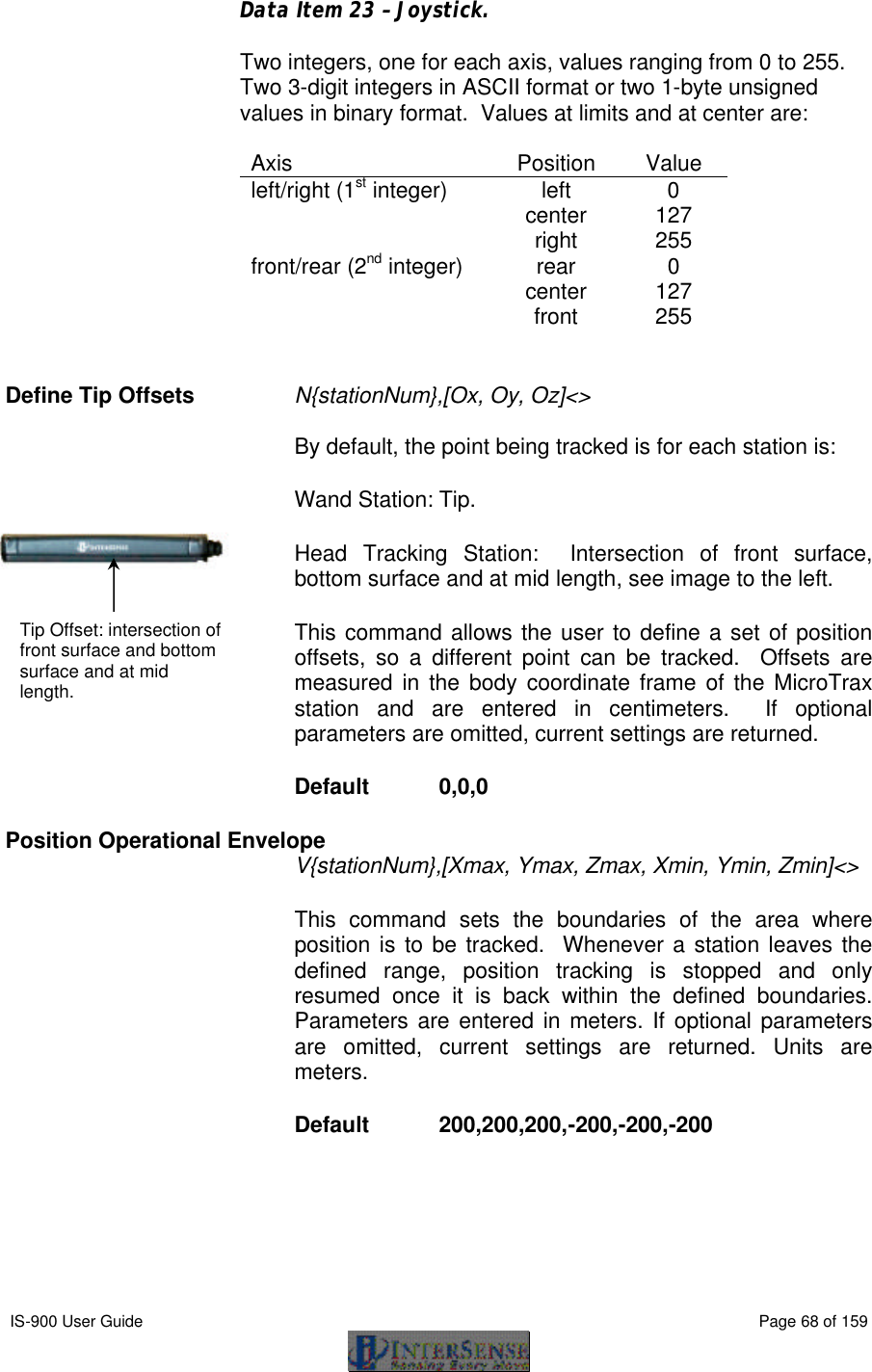  IS-900 User Guide                                                                                                                                          Page 68 of 159  Data Item 23 – Joystick.  Two integers, one for each axis, values ranging from 0 to 255.  Two 3-digit integers in ASCII format or two 1-byte unsigned values in binary format.  Values at limits and at center are:  Axis Position Value left/right (1st integer) left 0  center 127  right 255 front/rear (2nd integer) rear 0  center 127  front 255   Define Tip Offsets N{stationNum},[Ox, Oy, Oz]&lt;&gt;   By default, the point being tracked is for each station is:  Wand Station: Tip. Head Tracking Station:  Intersection of front surface, bottom surface and at mid length, see image to the left. This command allows the user to define a set of position offsets, so a different point can be tracked.  Offsets are measured in the body coordinate frame of the MicroTrax station and are entered in centimeters.  If optional parameters are omitted, current settings are returned.  Default  0,0,0 Position Operational Envelope V{stationNum},[Xmax, Ymax, Zmax, Xmin, Ymin, Zmin]&lt;&gt;   This command sets the boundaries of the area where position is to be tracked.  Whenever a station leaves the defined range, position tracking is stopped and only resumed once it is back within the defined boundaries.  Parameters are entered in meters. If optional parameters are omitted, current settings are returned.  Units are meters. Default  200,200,200,-200,-200,-200      Tip Offset: intersection of front surface and bottom surface and at mid length. 