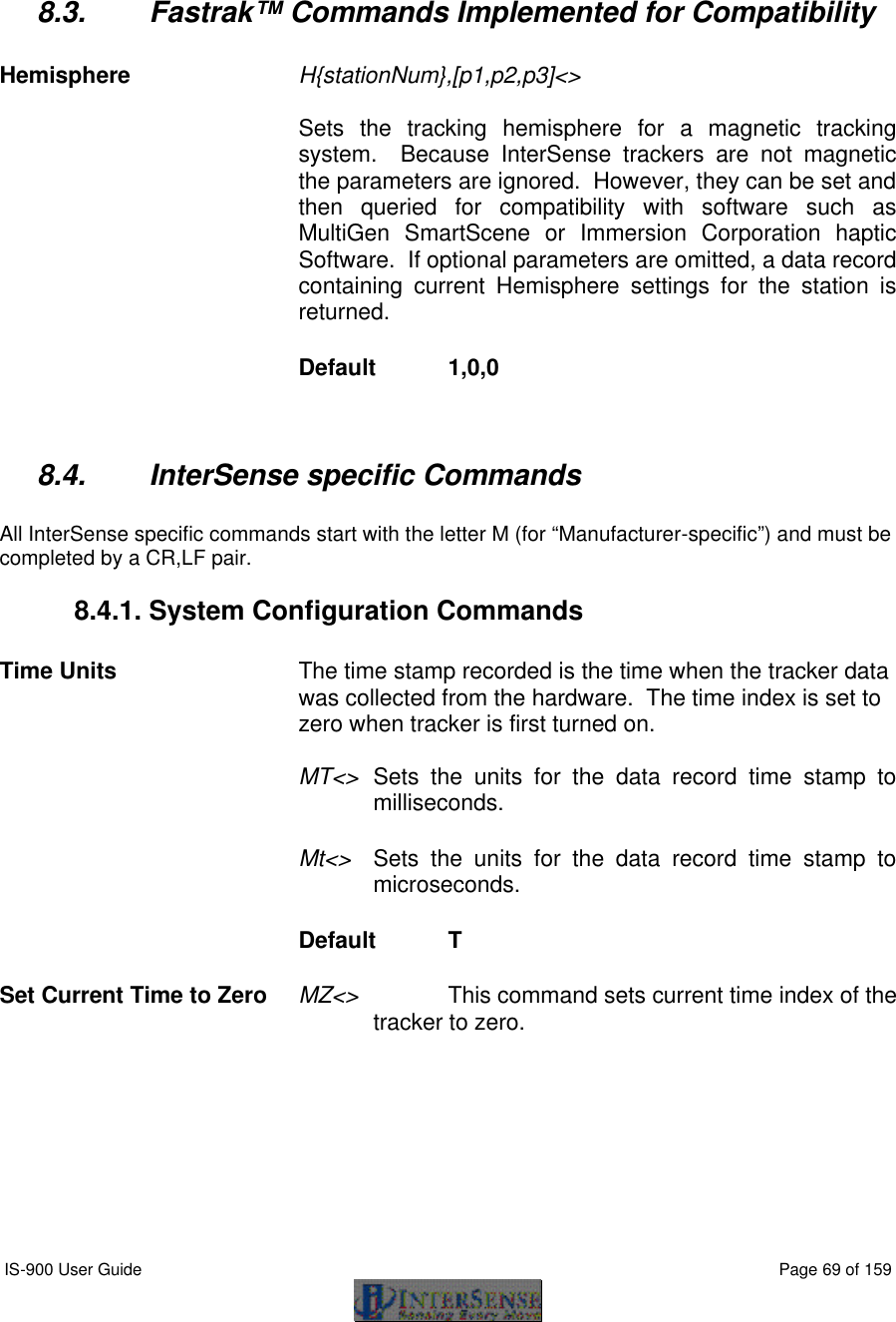  IS-900 User Guide                                                                                                                                          Page 69 of 159     8.3. Fastrak™ Commands Implemented for Compatibility  Hemisphere H{stationNum},[p1,p2,p3]&lt;&gt;   Sets the tracking hemisphere for a magnetic tracking system.  Because InterSense trackers are not magnetic the parameters are ignored.  However, they can be set and then queried for compatibility with software such as MultiGen SmartScene or Immersion Corporation haptic Software.  If optional parameters are omitted, a data record containing current Hemisphere settings for the station is returned. Default  1,0,0  8.4. InterSense specific Commands  All InterSense specific commands start with the letter M (for “Manufacturer-specific”) and must be completed by a CR,LF pair. 8.4.1. System Configuration Commands  Time Units The time stamp recorded is the time when the tracker data was collected from the hardware.  The time index is set to zero when tracker is first turned on.  MT&lt;&gt; Sets the units for the data record time stamp to milliseconds. Mt&lt;&gt; Sets the units for the data record time stamp to microseconds. Default  T   Set Current Time to Zero MZ&lt;&gt;    This command sets current time index of the tracker to zero. 