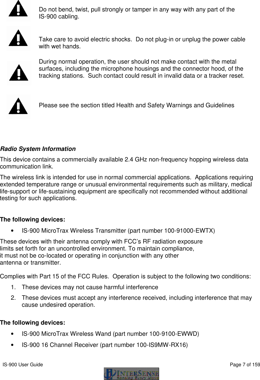  IS-900 User Guide                                                                                                                                          Page 7 of 159       Do not bend, twist, pull strongly or tamper in any way with any part of the  IS-900 cabling.   Take care to avoid electric shocks.  Do not plug-in or unplug the power cable with wet hands.  During normal operation, the user should not make contact with the metal surfaces, including the microphone housings and the connector hood, of the tracking stations.  Such contact could result in invalid data or a tracker reset.   Please see the section titled Health and Safety Warnings and Guidelines   Radio System Information This device contains a commercially available 2.4 GHz non-frequency hopping wireless data communication link.  The wireless link is intended for use in normal commercial applications.  Applications requiring extended temperature range or unusual environmental requirements such as military, medical life-support or life-sustaining equipment are specifically not recommended without additional testing for such applications.  The following devices: • IS-900 MicroTrax Wireless Transmitter (part number 100-91000-EWTX) These devices with their antenna comply with FCC’s RF radiation exposure limits set forth for an uncontrolled environment. To maintain compliance, it must not be co-located or operating in conjunction with any other antenna or transmitter.  Complies with Part 15 of the FCC Rules.  Operation is subject to the following two conditions: 1. These devices may not cause harmful interference 2. These devices must accept any interference received, including interference that may cause undesired operation.  The following devices: • IS-900 MicroTrax Wireless Wand (part number 100-9100-EWWD) • IS-900 16 Channel Receiver (part number 100-IS9MW-RX16) 