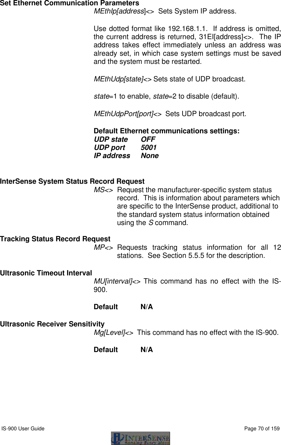  IS-900 User Guide                                                                                                                                          Page 70 of 159  Set Ethernet Communication Parameters MEthIp[address]&lt;&gt;  Sets System IP address.   Use dotted format like 192.168.1.1.  If address is omitted, the current address is returned, 31EI[address]&lt;&gt;.  The IP address takes effect immediately unless an address was already set, in which case system settings must be saved and the system must be restarted. MEthUdp[state]&lt;&gt; Sets state of UDP broadcast. state=1 to enable, state=2 to disable (default).   MEthUdpPort[port]&lt;&gt;  Sets UDP broadcast port.   Default Ethernet communications settings:  UDP state OFF UDP port 5001 IP address None  InterSense System Status Record Request MS&lt;&gt; Request the manufacturer-specific system status record.  This is information about parameters which are specific to the InterSense product, additional to the standard system status information obtained using the S command.  Tracking Status Record Request MP&lt;&gt; Requests tracking status information for all 12 stations.  See Section 5.5.5 for the description.   Ultrasonic Timeout Interval  MU[interval]&lt;&gt;  This command has no effect with the IS-900. Default  N/A Ultrasonic Receiver Sensitivity Mg[Level]&lt;&gt;  This command has no effect with the IS-900. Default  N/A 