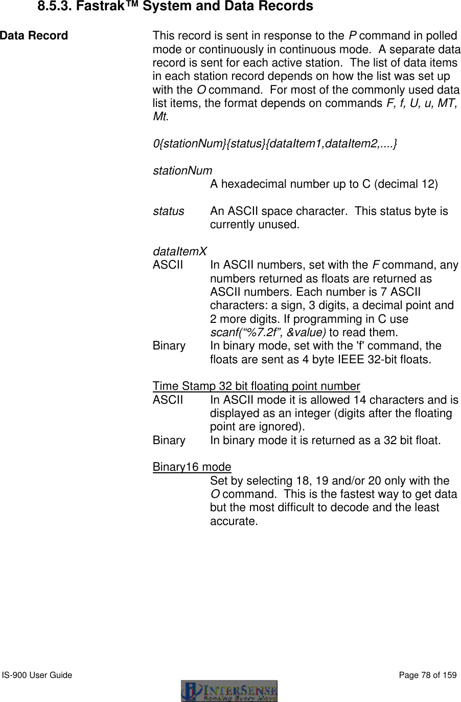  IS-900 User Guide                                                                                                                                          Page 78 of 159   8.5.3. Fastrak™ System and Data Records  Data Record    This record is sent in response to the P command in polled mode or continuously in continuous mode.  A separate data record is sent for each active station.  The list of data items in each station record depends on how the list was set up with the O command.  For most of the commonly used data list items, the format depends on commands F, f, U, u, MT, Mt.  0{stationNum}{status}{dataItem1,dataItem2,....}  stationNum   A hexadecimal number up to C (decimal 12)  status   An ASCII space character.  This status byte is currently unused.  dataItemX ASCII   In ASCII numbers, set with the F command, any numbers returned as floats are returned as ASCII numbers. Each number is 7 ASCII characters: a sign, 3 digits, a decimal point and 2 more digits. If programming in C use scanf(“%7.2f”, &amp;value) to read them. Binary   In binary mode, set with the &apos;f&apos; command, the floats are sent as 4 byte IEEE 32-bit floats.  Time Stamp 32 bit floating point number  ASCII  In ASCII mode it is allowed 14 characters and is displayed as an integer (digits after the floating point are ignored).  Binary  In binary mode it is returned as a 32 bit float.   Binary16 mode  Set by selecting 18, 19 and/or 20 only with the O command.  This is the fastest way to get data but the most difficult to decode and the least accurate.   