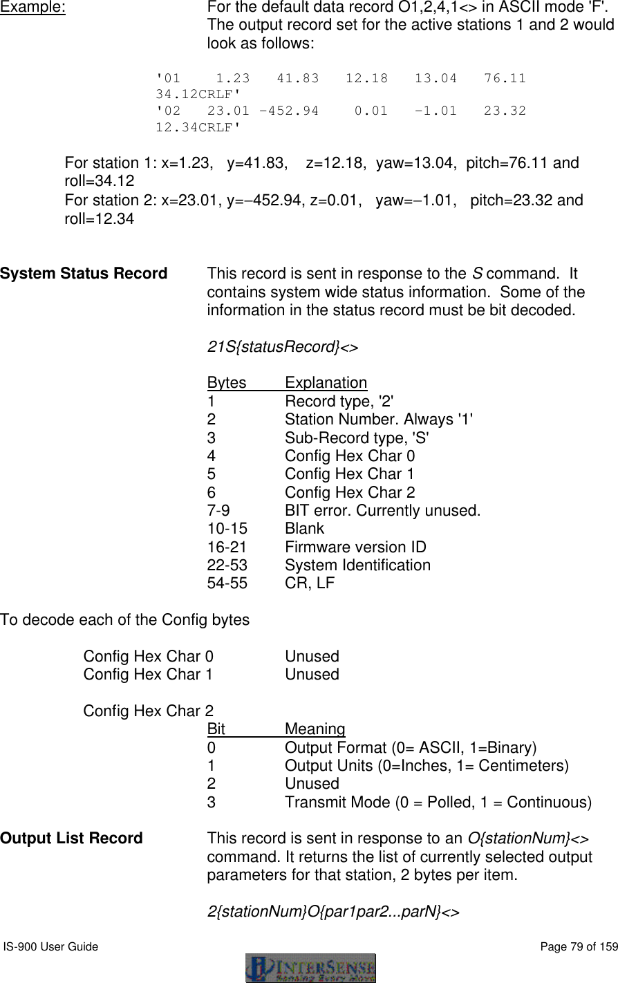  IS-900 User Guide                                                                                                                                          Page 79 of 159  Example:   For the default data record O1,2,4,1&lt;&gt; in ASCII mode &apos;F&apos;. The output record set for the active stations 1 and 2 would look as follows:  &apos;01    1.23   41.83   12.18   13.04   76.11  34.12CRLF&apos; &apos;02   23.01 -452.94    0.01   -1.01   23.32  12.34CRLF&apos;  For station 1: x=1.23,   y=41.83,    z=12.18,  yaw=13.04,  pitch=76.11 and  roll=34.12 For station 2: x=23.01, y=−452.94, z=0.01,   yaw=−1.01,   pitch=23.32 and  roll=12.34   System Status Record  This record is sent in response to the S command.  It contains system wide status information.  Some of the information in the status record must be bit decoded.  21S{statusRecord}&lt;&gt;  Bytes Explanation 1  Record type, &apos;2&apos; 2  Station Number. Always &apos;1&apos; 3   Sub-Record type, &apos;S&apos; 4 Config Hex Char 0 5 Config Hex Char 1 6 Config Hex Char 2 7-9 BIT error. Currently unused. 10-15 Blank 16-21 Firmware version ID 22-53 System Identification 54-55 CR, LF  To decode each of the Config bytes     Config Hex Char 0 Unused  Config Hex Char 1 Unused   Config Hex Char 2 Bit Meaning 0 Output Format (0= ASCII, 1=Binary) 1 Output Units (0=Inches, 1= Centimeters) 2 Unused 3 Transmit Mode (0 = Polled, 1 = Continuous)  Output List Record   This record is sent in response to an O{stationNum}&lt;&gt; command. It returns the list of currently selected output parameters for that station, 2 bytes per item.    2{stationNum}O{par1par2...parN}&lt;&gt; 