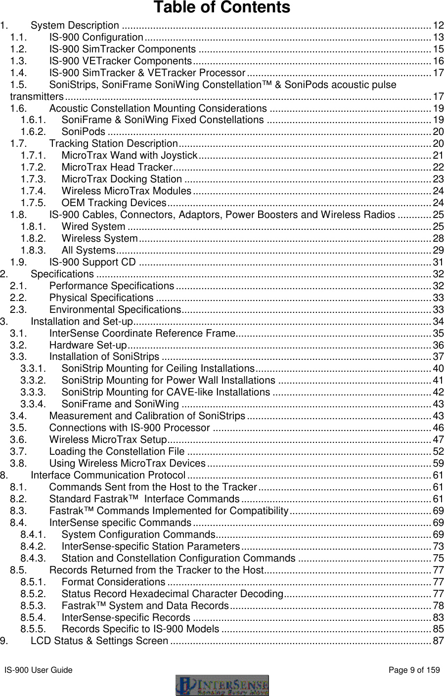  IS-900 User Guide                                                                                                                                          Page 9 of 159  Table of Contents 1. System Description .............................................................................................................12 1.1. IS-900 Configuration.....................................................................................................13 1.2. IS-900 SimTracker Components ..................................................................................15 1.3. IS-900 VETracker Components....................................................................................16 1.4. IS-900 SimTracker &amp; VETracker Processor.................................................................17 1.5. SoniStrips, SoniFrame SoniWing Constellation™ &amp; SoniPods acoustic pulse transmitters.................................................................................................................................17 1.6. Acoustic Constellation Mounting Considerations .........................................................19 1.6.1. SoniFrame &amp; SoniWing Fixed Constellations ..........................................................19 1.6.2. SoniPods ..................................................................................................................20 1.7. Tracking Station Description.........................................................................................20 1.7.1. MicroTrax Wand with Joystick..................................................................................21 1.7.2. MicroTrax Head Tracker...........................................................................................22 1.7.3. MicroTrax Docking Station .......................................................................................23 1.7.4. Wireless MicroTrax Modules....................................................................................24 1.7.5. OEM Tracking Devices.............................................................................................24 1.8. IS-900 Cables, Connectors, Adaptors, Power Boosters and Wireless Radios ............25 1.8.1. Wired System ...........................................................................................................25 1.8.2. Wireless System.......................................................................................................28 1.8.3. All Systems...............................................................................................................29 1.9. IS-900 Support CD .......................................................................................................31 2. Specifications ......................................................................................................................32 2.1. Performance Specifications..........................................................................................32 2.2. Physical Specifications .................................................................................................33 2.3. Environmental Specifications........................................................................................33 3. Installation and Set-up.........................................................................................................34 3.1. InterSense Coordinate Reference Frame.....................................................................35 3.2. Hardware Set-up...........................................................................................................36 3.3. Installation of SoniStrips ...............................................................................................37 3.3.1. SoniStrip Mounting for Ceiling Installations..............................................................40 3.3.2. SoniStrip Mounting for Power Wall Installations ......................................................41 3.3.3. SoniStrip Mounting for CAVE-like Installations ........................................................42 3.3.4. SoniFrame and SoniWing ........................................................................................43 3.4. Measurement and Calibration of SoniStrips.................................................................43 3.5. Connections with IS-900 Processor .............................................................................46 3.6. Wireless MicroTrax Setup.............................................................................................47 3.7. Loading the Constellation File ......................................................................................52 3.8. Using Wireless MicroTrax Devices...............................................................................59 8. Interface Communication Protocol ......................................................................................61 8.1. Commands Sent from the Host to the Tracker.............................................................61 8.2. Standard Fastrak™  Interface Commands...................................................................61 8.3. Fastrak™ Commands Implemented for Compatibility..................................................69 8.4. InterSense specific Commands....................................................................................69 8.4.1. System Configuration Commands............................................................................69 8.4.2. InterSense-specific Station Parameters...................................................................73 8.4.3. Station and Constellation Configuration Commands ...............................................75 8.5. Records Returned from the Tracker to the Host...........................................................77 8.5.1. Format Considerations .............................................................................................77 8.5.2. Status Record Hexadecimal Character Decoding....................................................77 8.5.3. Fastrak™ System and Data Records.......................................................................78 8.5.4. InterSense-specific Records ....................................................................................83 8.5.5. Records Specific to IS-900 Models ..........................................................................85 9. LCD Status &amp; Settings Screen ............................................................................................87 