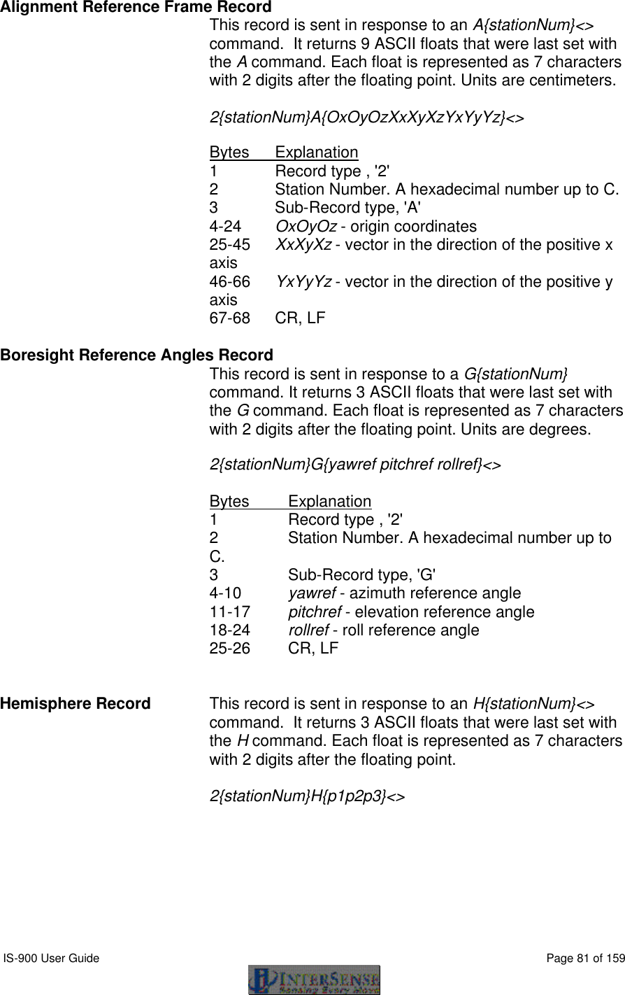  IS-900 User Guide                                                                                                                                          Page 81 of 159  Alignment Reference Frame Record  This record is sent in response to an A{stationNum}&lt;&gt; command.  It returns 9 ASCII floats that were last set with the A command. Each float is represented as 7 characters with 2 digits after the floating point. Units are centimeters.  2{stationNum}A{OxOyOzXxXyXzYxYyYz}&lt;&gt;  Bytes Explanation 1 Record type , &apos;2&apos; 2 Station Number. A hexadecimal number up to C. 3   Sub-Record type, &apos;A&apos; 4-24 OxOyOz - origin coordinates 25-45 XxXyXz - vector in the direction of the positive x axis 46-66 YxYyYz - vector in the direction of the positive y axis 67-68 CR, LF  Boresight Reference Angles Record  This record is sent in response to a G{stationNum} command. It returns 3 ASCII floats that were last set with the G command. Each float is represented as 7 characters with 2 digits after the floating point. Units are degrees.  2{stationNum}G{yawref pitchref rollref}&lt;&gt;  Bytes Explanation 1 Record type , &apos;2&apos; 2 Station Number. A hexadecimal number up to C. 3   Sub-Record type, &apos;G&apos; 4-10 yawref - azimuth reference angle 11-17 pitchref - elevation reference angle 18-24 rollref - roll reference angle 25-26 CR, LF   Hemisphere Record  This record is sent in response to an H{stationNum}&lt;&gt; command.  It returns 3 ASCII floats that were last set with the H command. Each float is represented as 7 characters with 2 digits after the floating point.   2{stationNum}H{p1p2p3}&lt;&gt;    