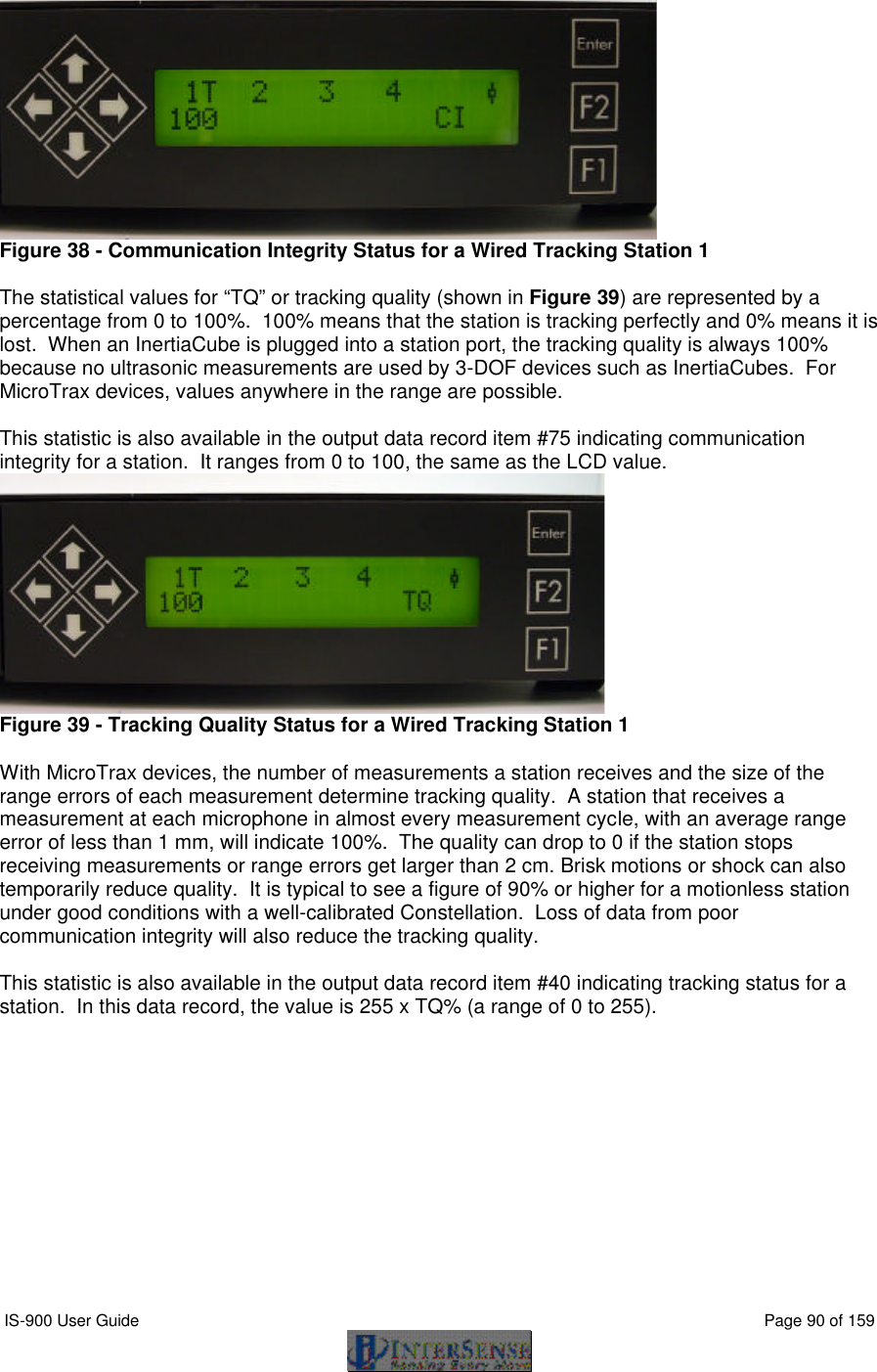  IS-900 User Guide                                                                                                                                          Page 90 of 159   Figure 38 - Communication Integrity Status for a Wired Tracking Station 1  The statistical values for “TQ” or tracking quality (shown in Figure 39) are represented by a percentage from 0 to 100%.  100% means that the station is tracking perfectly and 0% means it is lost.  When an InertiaCube is plugged into a station port, the tracking quality is always 100%  because no ultrasonic measurements are used by 3-DOF devices such as InertiaCubes.  For MicroTrax devices, values anywhere in the range are possible.  This statistic is also available in the output data record item #75 indicating communication integrity for a station.  It ranges from 0 to 100, the same as the LCD value.  Figure 39 - Tracking Quality Status for a Wired Tracking Station 1  With MicroTrax devices, the number of measurements a station receives and the size of the range errors of each measurement determine tracking quality.  A station that receives a measurement at each microphone in almost every measurement cycle, with an average range error of less than 1 mm, will indicate 100%.  The quality can drop to 0 if the station stops receiving measurements or range errors get larger than 2 cm. Brisk motions or shock can also temporarily reduce quality.  It is typical to see a figure of 90% or higher for a motionless station under good conditions with a well-calibrated Constellation.  Loss of data from poor communication integrity will also reduce the tracking quality.  This statistic is also available in the output data record item #40 indicating tracking status for a station.  In this data record, the value is 255 x TQ% (a range of 0 to 255).   