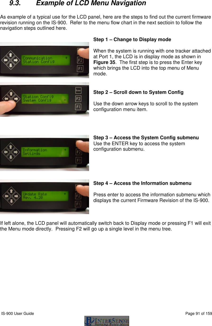  IS-900 User Guide                                                                                                                                          Page 91 of 159   9.3. Example of LCD Menu Navigation  As example of a typical use for the LCD panel, here are the steps to find out the current firmware revision running on the IS-900.  Refer to the menu flow chart in the next sectioin to follow the navigation steps outlined here.  Step 1 – Change to Display mode  When the system is running with one tracker attached at Port 1, the LCD is in display mode as shown in Figure 35.  The first step is to press the Enter key which brings the LCD into the top menu of Menu mode.   Step 2 – Scroll down to System Config  Use the down arrow keys to scroll to the system configuration menu item.     Step 3 – Access the System Config submenu Use the ENTER key to access the system configuration submenu.      Step 4 – Access the Information submenu  Press enter to access the information submenu which displays the current Firmware Revision of the IS-900.    If left alone, the LCD panel will automatically switch back to Display mode or pressing F1 will exit the Menu mode directly.  Pressing F2 will go up a single level in the menu tree.  