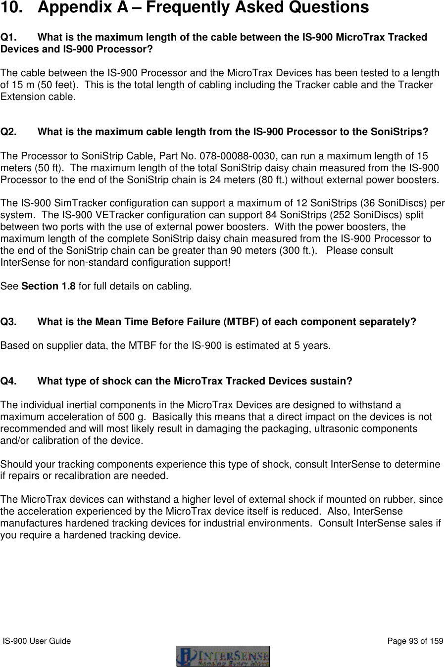  IS-900 User Guide                                                                                                                                          Page 93 of 159    10. Appendix A – Frequently Asked Questions  Q1. What is the maximum length of the cable between the IS-900 MicroTrax Tracked Devices and IS-900 Processor?  The cable between the IS-900 Processor and the MicroTrax Devices has been tested to a length of 15 m (50 feet).  This is the total length of cabling including the Tracker cable and the Tracker Extension cable.   Q2.  What is the maximum cable length from the IS-900 Processor to the SoniStrips?  The Processor to SoniStrip Cable, Part No. 078-00088-0030, can run a maximum length of 15 meters (50 ft).  The maximum length of the total SoniStrip daisy chain measured from the IS-900 Processor to the end of the SoniStrip chain is 24 meters (80 ft.) without external power boosters.  The IS-900 SimTracker configuration can support a maximum of 12 SoniStrips (36 SoniDiscs) per system.  The IS-900 VETracker configuration can support 84 SoniStrips (252 SoniDiscs) split between two ports with the use of external power boosters.  With the power boosters, the maximum length of the complete SoniStrip daisy chain measured from the IS-900 Processor to the end of the SoniStrip chain can be greater than 90 meters (300 ft.).   Please consult InterSense for non-standard configuration support!  See Section 1.8 for full details on cabling.   Q3. What is the Mean Time Before Failure (MTBF) of each component separately?  Based on supplier data, the MTBF for the IS-900 is estimated at 5 years.   Q4. What type of shock can the MicroTrax Tracked Devices sustain?  The individual inertial components in the MicroTrax Devices are designed to withstand a maximum acceleration of 500 g.  Basically this means that a direct impact on the devices is not recommended and will most likely result in damaging the packaging, ultrasonic components and/or calibration of the device.   Should your tracking components experience this type of shock, consult InterSense to determine if repairs or recalibration are needed.  The MicroTrax devices can withstand a higher level of external shock if mounted on rubber, since the acceleration experienced by the MicroTrax device itself is reduced.  Also, InterSense manufactures hardened tracking devices for industrial environments.  Consult InterSense sales if you require a hardened tracking device.         