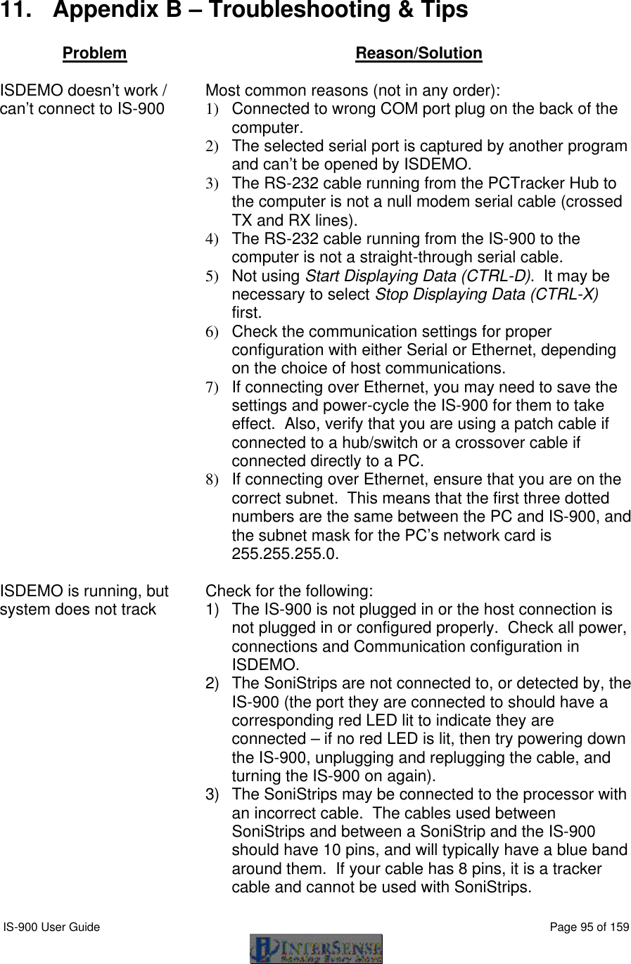  IS-900 User Guide                                                                                                                                          Page 95 of 159   11. Appendix B – Troubleshooting &amp; Tips  Problem Reason/Solution    ISDEMO doesn’t work / can’t connect to IS-900 Most common reasons (not in any order): 1)  Connected to wrong COM port plug on the back of the computer. 2)  The selected serial port is captured by another program and can’t be opened by ISDEMO. 3)  The RS-232 cable running from the PCTracker Hub to the computer is not a null modem serial cable (crossed TX and RX lines). 4)  The RS-232 cable running from the IS-900 to the computer is not a straight-through serial cable. 5)  Not using Start Displaying Data (CTRL-D).  It may be necessary to select Stop Displaying Data (CTRL-X) first. 6)  Check the communication settings for proper configuration with either Serial or Ethernet, depending on the choice of host communications. 7)  If connecting over Ethernet, you may need to save the settings and power-cycle the IS-900 for them to take effect.  Also, verify that you are using a patch cable if connected to a hub/switch or a crossover cable if connected directly to a PC. 8)  If connecting over Ethernet, ensure that you are on the correct subnet.  This means that the first three dotted numbers are the same between the PC and IS-900, and the subnet mask for the PC’s network card is 255.255.255.0.  ISDEMO is running, but system does not track Check for the following: 1) The IS-900 is not plugged in or the host connection is not plugged in or configured properly.  Check all power, connections and Communication configuration in ISDEMO. 2) The SoniStrips are not connected to, or detected by, the IS-900 (the port they are connected to should have a corresponding red LED lit to indicate they are connected – if no red LED is lit, then try powering down the IS-900, unplugging and replugging the cable, and turning the IS-900 on again). 3) The SoniStrips may be connected to the processor with an incorrect cable.  The cables used between SoniStrips and between a SoniStrip and the IS-900 should have 10 pins, and will typically have a blue band around them.  If your cable has 8 pins, it is a tracker cable and cannot be used with SoniStrips. 