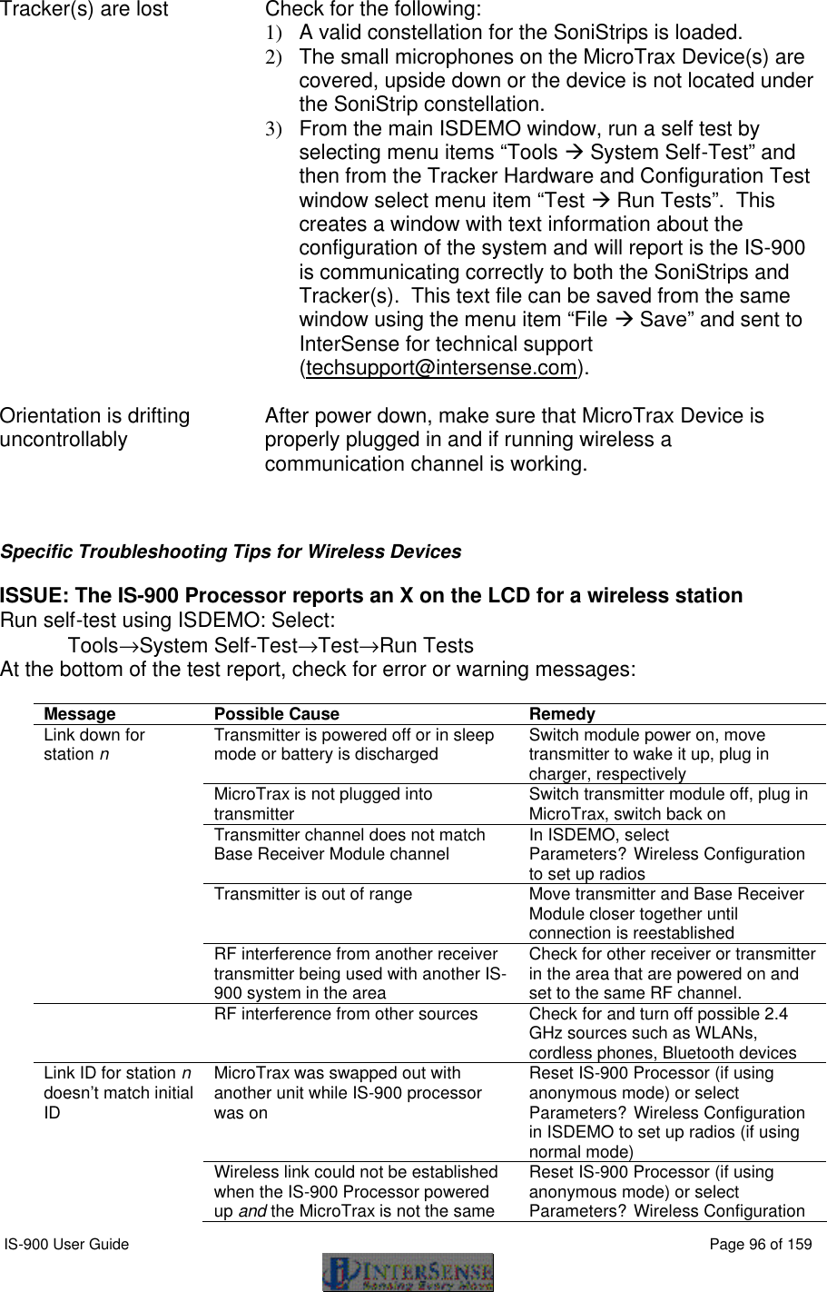  IS-900 User Guide                                                                                                                                          Page 96 of 159  Tracker(s) are lost Check for the following: 1)  A valid constellation for the SoniStrips is loaded. 2)  The small microphones on the MicroTrax Device(s) are covered, upside down or the device is not located under the SoniStrip constellation. 3)  From the main ISDEMO window, run a self test by selecting menu items “Tools à System Self-Test” and then from the Tracker Hardware and Configuration Test window select menu item “Test à Run Tests”.  This creates a window with text information about the configuration of the system and will report is the IS-900 is communicating correctly to both the SoniStrips and Tracker(s).  This text file can be saved from the same window using the menu item “File à Save” and sent to InterSense for technical support (techsupport@intersense.com).    Orientation is drifting uncontrollably After power down, make sure that MicroTrax Device is properly plugged in and if running wireless a communication channel is working.    Specific Troubleshooting Tips for Wireless Devices  ISSUE: The IS-900 Processor reports an X on the LCD for a wireless station Run self-test using ISDEMO: Select:  Tools→System Self-Test→Test→Run Tests At the bottom of the test report, check for error or warning messages:  Message Possible Cause Remedy Link down for station n Transmitter is powered off or in sleep mode or battery is discharged Switch module power on, move transmitter to wake it up, plug in charger, respectively  MicroTrax is not plugged into transmitter  Switch transmitter module off, plug in MicroTrax, switch back on  Transmitter channel does not match Base Receiver Module channel In ISDEMO, select  Parameters?Wireless Configuration to set up radios  Transmitter is out of range Move transmitter and Base Receiver Module closer together until connection is reestablished  RF interference from another receiver transmitter being used with another IS-900 system in the area Check for other receiver or transmitter in the area that are powered on and set to the same RF channel.  RF interference from other sources Check for and turn off possible 2.4 GHz sources such as WLANs, cordless phones, Bluetooth devices Link ID for station n doesn’t match initial ID MicroTrax was swapped out with another unit while IS-900 processor was on Reset IS-900 Processor (if using anonymous mode) or select  Parameters?Wireless Configuration in ISDEMO to set up radios (if using normal mode)  Wireless link could not be established when the IS-900 Processor powered up and the MicroTrax is not the same Reset IS-900 Processor (if using anonymous mode) or select  Parameters?Wireless Configuration 