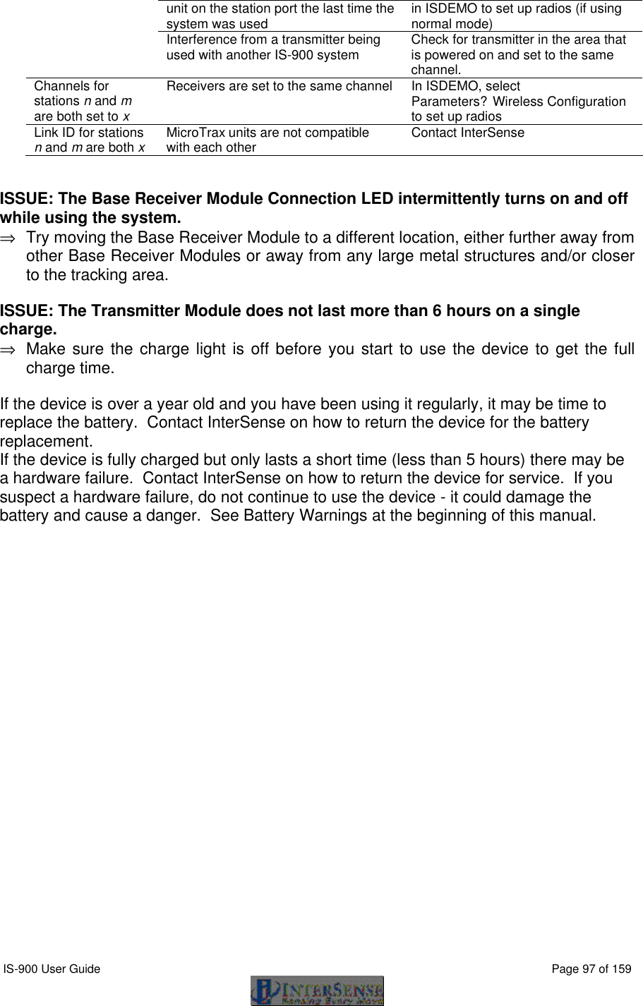  IS-900 User Guide                                                                                                                                          Page 97 of 159  unit on the station port the last time the system was used  in ISDEMO to set up radios (if using normal mode)  Interference from a transmitter being used with another IS-900 system Check for transmitter in the area that is powered on and set to the same channel. Channels for stations n and m are both set to x Receivers are set to the same channel In ISDEMO, select  Parameters?Wireless Configuration to set up radios Link ID for stations n and m are both x MicroTrax units are not compatible with each other Contact InterSense   ISSUE: The Base Receiver Module Connection LED intermittently turns on and off while using the system.  ⇒ Try moving the Base Receiver Module to a different location, either further away from other Base Receiver Modules or away from any large metal structures and/or closer to the tracking area. ISSUE: The Transmitter Module does not last more than 6 hours on a single charge. ⇒ Make sure the charge light is off before you start to use the device to get the full charge time. If the device is over a year old and you have been using it regularly, it may be time to replace the battery.  Contact InterSense on how to return the device for the battery replacement. If the device is fully charged but only lasts a short time (less than 5 hours) there may be a hardware failure.  Contact InterSense on how to return the device for service.  If you suspect a hardware failure, do not continue to use the device - it could damage the battery and cause a danger.  See Battery Warnings at the beginning of this manual.  